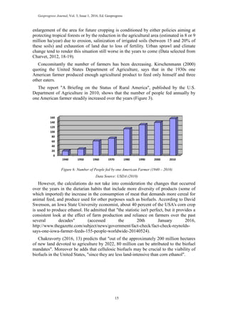 Geoprogress Journal, Vol. 3, Issue 1, 2016, Ed. Geoprogress
15
enlargement of the area for future cropping is conditioned by either policies aiming at
protecting tropical forests or by the reduction in the agricultural area (estimated in 8 or 9
million ha/year) due to erosion, salinization of irrigated soils (between 15 and 20% of
these soils) and exhaustion of land due to loss of fertility. Urban sprawl and climate
change tend to render this situation still worse in the years to come (Data selected from
Charvet, 2012, 18-19).
Concomitantly the number of farmers has been decreasing. Kirschenmann (2000)
quoting the United States Department of Agriculture, says that in the 1930s one
American farmer produced enough agricultural product to feed only himself and three
other eaters.
The report "A Briefing on the Status of Rural America", published by the U.S.
Department of Agriculture in 2010, shows that the number of people fed annually by
one American farmer steadily increased over the years (Figure 3).
Figure 6: Number of People fed by one American Farmer (1940 – 2010)
Data Source: USDA (2010)
However, the calculations do not take into consideration the changes that occurred
over the years in the dietarian habits that include more diversity of products (some of
which imported) the increase in the consumption of meat that demands more cereal for
animal feed, and produce used for other purposes such as biofuels. According to David
Swenson, an Iowa State University economist, about 40 percent of the USA's corn crop
is used to produce ethanol. He admitted that "the statistic isn't perfect, but it provides a
consistent look at the effect of farm production and reliance on farmers over the past
several decades" (accessed the 20th January 2016,
http://www.thegazette.com/subject/news/government/fact-check/fact-check-reynolds-
says-one-iowa-farmer-feeds-155-people-worldwide-20140524).
Chakravorty (2016, 13) predicts that "out of the approximately 200 million hectares
of new land devoted to agriculture by 2022, 80 million can be attributed to the biofuel
mandates". Moreover he adds that cellulosic biofuels may be crucial to the viability of
biofuels in the United States, "since they are less land-intensive than corn ethanol".
0
20
40
60
80
100
120
140
160
1940 1950 1960 1970 1980 1990 2000 2010
 