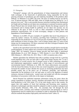 Geoprogress Journal, Vol. 3, Issue 1, 2016, Ed. Geoprogress
16
2.3 Petropolis
"Petropolis" emerges with the generalization of cheap transportation and intense
trade exchanges in the framework of globalization, being responsible for the fast
growing emissions of greenhouse gas and rendering traceability of the products often
difficult. As Millstone et al (2003, 66) write "the price of sending food by sea fell by
over 70 percent between 1980 and 2000, while air freight prices are falling by 3 to 4
percent every year". This is only possible because emissions resulting from international
air freight and sea freight are not taken into consideration in national inventories and the
Kyoto Protocol does not include them in its targets. Besides the damage caused to the
environment and to human health by pollution are not taken into account, nor are
reflected in the price of food, as well as other externalities resulting from food
production intensification, loss of food sovereignty, changes in food patterns and
degradation of food landscapes.
Millstone et al (2003, 67) give examples of vegetables that travel long distances to
reach the market. Lettuces, for instance, travelling from California to London, are
responsible for the production of 5 kg of CO2 per kilo of product. Besides this makes it
quite inefficient in terms of energy since 1 unit of lettuce energy takes 127 units of fuel
energy just for transportation. For those concerned with their ecological footprint, food
miles are for sure a matter of concern!
Insofar as the agricultural sector has been able to produce enough food to nourish the
world population, as many authors have asserted in their publications (Parmentier, 2007;
Tudge, 2007, for instance). However hunger prevails and food safety is questioned
(Bodin-Rodier, D. et al, 1997; Boyens, I., 1999; Dowler, E. et al, 2003; Madeley, J.,
2002; Rémésy, C., 2005; Petit, M., 2011; Weis, T., 2007, to mention only a few).
Modern agriculture has definitely been able to produce enough food for a growing
world population but it has not been able to fight back hunger because this "is not a
consequence of overall scarcity, but of unequal access to land, technology, education
and employment opportunities, coupled with a whole range of socio-economic and
environmental factors" (Millstone et al, 2008, 20). Great achievements were possible
with the Green Revolution, but also in this case social inequalities were generated that
increased the number of poor. Besides the success in increasing productions has been
possible mainly due to the heavy use of fertilizers, pesticides, and herbicides,
responsible for the pollution of air, soil and water, as well as the depletion of natural
resources, decrease in biodiversity, wasted water and eroded soil with the consequent
disturbance of ecosystems visible also in the impact on landscapes.
David Pimentel has published important information during his career about the
energy expenditure to produce, process, distribute and prepare food. He estimates that
food production in the USA needs 17% of the total energy used in that country. He
argues that with supplies of fossil fuel declining and becoming more expensive,
alternative technologies and diets should be adopted in order to produce ecological and
social benefits (Pimentel, 1984, 3-9). He concludes that "all through the food
production system, currently used methods of preservation and packaging as well as
transportation must be studied and re-evaluated in order to determine the most energy-
efficient methods that produce high quality and nutritious foods" (idem, 9).
 