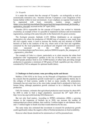 Geoprogress Journal, Vol. 3, Issue 1, 2016, Ed. Geoprogress
17
2.4 Ecopolis
It is under this scenario that the concept of "Ecopolis - an ecologically as well as
economically restorative city - becomes relevant. It proposes a new integration of the
human habitat within its local environment. A new emphasis on regional food needs to
be augmented with local, renewable, modern energy supplies"
(https://www.boell.de/sites/default/files/assets/boell.de/images/download_de/Girardet_r
egenerative_citys.pdf, accessed on the 24th
April 2016).
Girardet (2011) responsible for the concept of Ecopolis, has worked in Adelaide
(Australia), an example of how it is possible to implement resilience and environmental
regeneration, creating at the same time jobs in the framework of a green economy.
The Ecologist presents Adelaide (1,251 Million inhabitants) as an emergent
regenerative city where the production of 180,000 tons of compost a year, made from
the city's organic waste, is used to increase the fertility and soil structure of 20,000
hectares of land in the outskirts of the city, where most of the fruit and vegetables,
consumed by the local population are produced and irrigated with reclaimed waste-
water (accessed on the 24th April, 2016)
http://www.theecologist.org/News/news_analysis/2000416/ecopolis_the_emergence_of
_regenerative_cities.html
The example of Cuba is a classic, particularly as to what concerns the urban food
production with "organoponico" gardens in the city of Havana. In this country over
117,000 people produce food in over 35,000 hectares of urban land, providing enough
production to guarantee a minimum of 300 grams of fresh vegetables per day, which is
considered by FAO as adequate for optimum health (idem).
3. Challenges to food systems: some prevailing myths and threats
Malthus (1766-1834) in his Essay on the Principle of Population (1798) expressed
his concern that the population growth would lead to a global epidemic famine due to
the collapse of food systems, unable to feed so many mouths. His premonition
fortunately has not come true so far, since today enough food is produced to feed every
human being, although population growth continues to be a challenge to the food
production.
FAO, for instance, estimates that agricultural production must increase by about 60%
by 2050 in order to feed a larger population. (accessed the 24th
April 2016 at
http://www.fao.org/world-food-day/2016/theme/en/).
But not only food matters. According to IFPRI's estimations (2006), a growing
interest in the expansion of biofuels up to 2050, can increase the number of
malnourished pre-school children, that could be 3 million higher in sub-Saharan Africa
and 1.7 million higher in South Asia than would otherwise be the case.
The same study also estimated that investment in research for productivity growth
could significantly reduce the negative effect of biofuel production on food availability.
However other threats should not be minimized as it will be presented next.
 