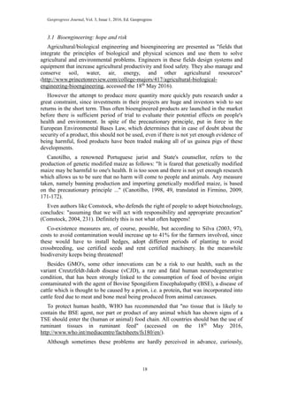 Geoprogress Journal, Vol. 3, Issue 1, 2016, Ed. Geoprogress
18
3.1 Bioengineering: hope and risk
Agricultural/biological engineering and bioengineering are presented as "fields that
integrate the principles of biological and physical sciences and use them to solve
agricultural and environmental problems. Engineers in these fields design systems and
equipment that increase agricultural productivity and food safety. They also manage and
conserve soil, water, air, energy, and other agricultural resources"
(http://www.princetonreview.com/college-majors/417/agricultural-biological-
engineering-bioengineering, accessed the 18th
May 2016).
However the attempt to produce more quantity more quickly puts research under a
great constraint, since investments in their projects are huge and investors wish to see
returns in the short term. Thus often bioengineered products are launched in the market
before there is sufficient period of trial to evaluate their potential effects on people's
health and environment. In spite of the precautionary principle, put in force in the
European Environmental Bases Law, which determines that in case of doubt about the
security of a product, this should not be used, even if there is not yet enough evidence of
being harmful, food products have been traded making all of us guinea pigs of these
developments.
Canotilho, a renowned Portuguese jurist and State's counsellor, refers to the
production of genetic modified maize as follows: "It is feared that genetically modified
maize may be harmful to one's health. It is too soon and there is not yet enough research
which allows us to be sure that no harm will come to people and animals. Any measure
taken, namely banning production and importing genetically modified maize, is based
on the precautionary principle ..." (Canotilho, 1998, 49, translated in Firmino, 2009,
171-172).
Even authors like Comstock, who defends the right of people to adopt biotechnology,
concludes: "assuming that we will act with responsibility and appropriate precaution"
(Comstock, 2004, 231). Definitely this is not what often happens!
Co-existence measures are, of course, possible, but according to Silva (2003, 97),
costs to avoid contamination would increase up to 41% for the farmers involved, since
these would have to install hedges, adopt different periods of planting to avoid
crossbreeding, use certified seeds and rent certified machinery. In the meanwhile
biodiversity keeps being threatened!
Besides GMO's, some other innovations can be a risk to our health, such as the
variant Creutzfeldt-Jakob disease (vCJD), a rare and fatal human neurodegenerative
condition, that has been strongly linked to the consumption of food of bovine origin
contaminated with the agent of Bovine Spongiform Encephalopathy (BSE), a disease of
cattle which is thought to be caused by a prion, i.e. a protein, that was incorporated into
cattle feed due to meat and bone meal being produced from animal carcasses.
To protect human health, WHO has recommended that "no tissue that is likely to
contain the BSE agent, nor part or product of any animal which has shown signs of a
TSE should enter the (human or animal) food chain. All countries should ban the use of
ruminant tissues in ruminant feed" (accessed on the 18th
May 2016,
http://www.who.int/mediacentre/factsheets/fs180/en/).
Although sometimes these problems are hardly perceived in advance, curiously,
 