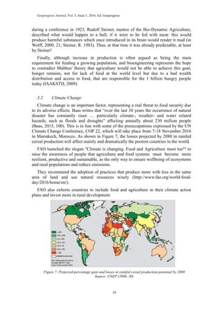 Geoprogress Journal, Vol. 3, Issue 1, 2016, Ed. Geoprogress
19
during a conference in 1923, Rudolf Steiner, mentor of the Bio-Dynamic Agriculture,
described what would happen to a bull, if it were to be fed with meat: this would
produce harmful substances which once introduced in its brain would render it mad (in
Wolff, 2000, 21; Steiner, R. 1983). Thus, at that time it was already predictable, at least
by Steiner!
Finally, although increase in production is often argued as being the main
requirement for feeding a growing population, and bioengineering represents the hope
to contradict Malthus' theory that agriculture would not be able to achieve this goal,
hunger remains, not for lack of food at the world level but due to a bad wealth
distribution and access to food, that are responsible for the 1 billion hungry people
today (IAAKSTD, 2009).
3.2 Climate Change
Climate change is an important factor, representing a real threat to food security due
to its adverse effects. Baas writes that “over the last 30 years the occurrence of natural
disaster has constantly risen … particularly climate-, weather- and water related
hazards, such as floods and droughts” affecting annually about 230 million people
(Baas, 2015, 100). This is in line with some of the preoccupations expressed by the UN
Climate Change Conference, COP 22, which will take place from 7-18 November 2016
in Marrakech, Morocco. As shown in Figure 7, the losses projected by 2080 in rainfed
cereal production will affect mainly and dramatically the poorest countries in the world.
FAO launched the slogan "Climate is changing. Food and Agriculture must too"! to
raise the awareness of people that agriculture and food systems must become more
resilient, productive and sustainable, as the only way to ensure wellbeing of ecosystems
and rural populations and reduce emissions.
They recommend the adoption of practices that produce more with less in the same
area of land and use natural resources wisely (http://www.fao.org/world-food-
day/2016/home/en/).
FAO also exhorts countries to include food and agriculture in their climate action
plans and invest more in rural development.
Figure 7: Projected percentage gain and losses in rainfed cereal production potential by 2080
Source: UNEP (2006, 30)
 