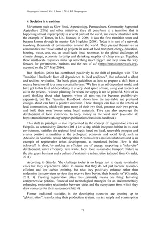 Geoprogress Journal, Vol. 3, Issue 1, 2016, Ed. Geoprogress
21
4. Societies in transition
Movements such as Slow Food, Agroecology, Permaculture, Community Supported
Agriculture (CSA) and other initiatives, they all contribute to a transition that is
happening almost imperceptibly in several parts of the world, and can be illustrated with
the example of Totnes, in UK, founded in 2006. It was the first transition town and
became known through its mentor Rob Hopkins (2008). Today it is part of a network
involving thousands of communities around the world. They present themselves as
communities that "have started up projects in areas of food, transport, energy, education,
housing, waste, arts, etc. as small-scale local responses to the global challenges of
climate change, economic hardship and shrinking supplies of cheap energy. Together,
these small-scale responses make up something much bigger, and help show the way
forward for governments, business and the rest of us" (https://transitionnetwork.org/,
accessed on the 20th
May 2016).
Rob Hopkins (2008) has contributed positively to the shift of paradigm with "The
Transition Handbook: from oil dependence to local resilience", that enhanced a silent
and resilient revolution. The book gives guidelines as how to prepare a shift from a
society based on oil to a more sustainable one: "We live in an oil-dependent world, and
have got to this level of dependency in a very short space of time, using vast reserves of
oil in the process - without planning for when the supply is not so plentiful. Most of us
avoid thinking about what happens when oil runs out (or becomes prohibitively
expensive), but The Transition Handbook shows how the inevitable and profound
changes ahead can have a positive outcome. These changes can lead to the rebirth of
local communities, which will grow more of their own food, generate their own power,
and build their own houses using local materials. They can also encourage the
development of local currencies, to keep money in the local area" (available at:
https://transitionnetwork.org/support/publications/transition-handbook).
This shift in paradigm is also represented in the concept of regenerative cities or
Ecopolis, as defended by Girardet (2011) i.e. a city, which integrates habitat in its local
environment, satisfies the regional food needs based on local, renewable energies and
creates positive externalities at the ecological, economic and social level, such as
Adelaide, in Australia, whose Metropolitan Area has over a million inhabitants and is an
example of regenerative urban development, as mentioned before. How is this
achieved? In short, by making an efficient use of energy, supporting a "solar-city"
development, water efficiency, zero waste, local food, sustainable transport, Nature in
the city, green business and a culture of restorative urbanization (adapted from Girardet,
2011).
According to Girardet "the challenge today is no longer just to create sustainable
cities but truly regenerative cities: to ensure that they do not just become resource-
efficient and low carbon emitting, but that they positively enhance rather than
undermine the ecosystem services they receive from beyond their boundaries" (Girardet,
2011, 3). Creating regenerative cities thus primarily means one thing: Initiating
comprehensive political, financial and technological strategies for an environmentally
enhancing, restorative relationship between cities and the ecosystems from which they
draw resources for their sustenance (ibid, 4).
Former traditional societies in the developing countries are opening up to
"globalization", transforming their production system, market supply and consumption
 