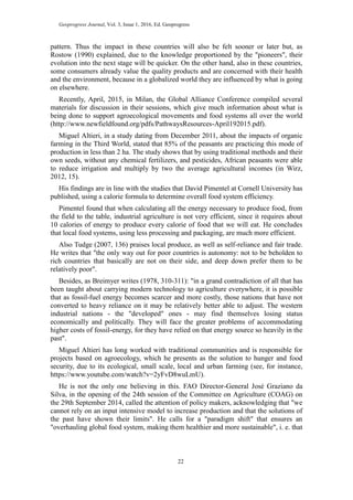 Geoprogress Journal, Vol. 3, Issue 1, 2016, Ed. Geoprogress
22
pattern. Thus the impact in these countries will also be felt sooner or later but, as
Rostow (1990) explained, due to the knowledge proportioned by the "pioneers", their
evolution into the next stage will be quicker. On the other hand, also in these countries,
some consumers already value the quality products and are concerned with their health
and the environment, because in a globalized world they are influenced by what is going
on elsewhere.
Recently, April, 2015, in Milan, the Global Alliance Conference compiled several
materials for discussion in their sessions, which give much information about what is
being done to support agroecological movements and food systems all over the world
(http://www.newfieldfound.org/pdfs/PathwaysResources-April192015.pdf).
Miguel Altieri, in a study dating from December 2011, about the impacts of organic
farming in the Third World, stated that 85% of the peasants are practicing this mode of
production in less than 2 ha. The study shows that by using traditional methods and their
own seeds, without any chemical fertilizers, and pesticides, African peasants were able
to reduce irrigation and multiply by two the average agricultural incomes (in Wirz,
2012, 15).
His findings are in line with the studies that David Pimentel at Cornell University has
published, using a calorie formula to determine overall food system efficiency.
Pimentel found that when calculating all the energy necessary to produce food, from
the field to the table, industrial agriculture is not very efficient, since it requires about
10 calories of energy to produce every calorie of food that we will eat. He concludes
that local food systems, using less processing and packaging, are much more efficient.
Also Tudge (2007, 136) praises local produce, as well as self-reliance and fair trade.
He writes that "the only way out for poor countries is autonomy: not to be beholden to
rich countries that basically are not on their side, and deep down prefer them to be
relatively poor".
Besides, as Breimyer writes (1978, 310-311): "in a grand contradiction of all that has
been taught about carrying modern technology to agriculture everywhere, it is possible
that as fossil-fuel energy becomes scarcer and more costly, those nations that have not
converted to heavy reliance on it may be relatively better able to adjust. The western
industrial nations - the "developed" ones - may find themselves losing status
economically and politically. They will face the greater problems of accommodating
higher costs of fossil-energy, for they have relied on that energy source so heavily in the
past".
Miguel Altieri has long worked with traditional communities and is responsible for
projects based on agroecology, which he presents as the solution to hunger and food
security, due to its ecological, small scale, local and urban farming (see, for instance,
https://www.youtube.com/watch?v=2yFvD8wuLmU).
He is not the only one believing in this. FAO Director-General José Graziano da
Silva, in the opening of the 24th session of the Committee on Agriculture (COAG) on
the 29th September 2014, called the attention of policy makers, acknowledging that "we
cannot rely on an input intensive model to increase production and that the solutions of
the past have shown their limits". He calls for a "paradigm shift" that ensures an
"overhauling global food system, making them healthier and more sustainable", i. e. that
 