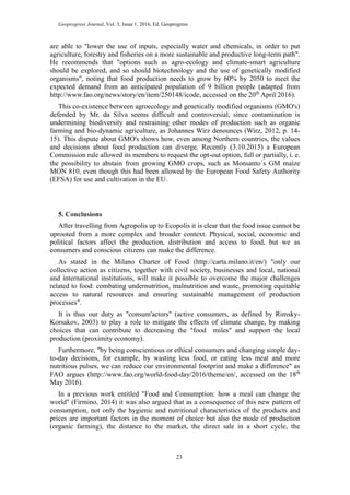 Geoprogress Journal, Vol. 3, Issue 1, 2016, Ed. Geoprogress
23
are able to "lower the use of inputs, especially water and chemicals, in order to put
agriculture, forestry and fisheries on a more sustainable and productive long-term path".
He recommends that "options such as agro-ecology and climate-smart agriculture
should be explored, and so should biotechnology and the use of genetically modified
organisms", noting that food production needs to grow by 60% by 2050 to meet the
expected demand from an anticipated population of 9 billion people (adapted from
http://www.fao.org/news/story/en/item/250148/icode, accessed on the 20th
April 2016).
This co-existence between agroecology and genetically modified organisms (GMO's)
defended by Mr. da Silva seems difficult and controversial, since contamination is
undermining biodiversity and restraining other modes of production such as organic
farming and bio-dynamic agriculture, as Johannes Wirz denounces (Wirz, 2012, p. 14-
15). This dispute about GMO's shows how, even among Northern countries, the values
and decisions about food production can diverge. Recently (3.10.2015) a European
Commission rule allowed its members to request the opt-out option, full or partially, i. e.
the possibility to abstain from growing GMO crops, such as Monsanto´s GM maize
MON 810, even though this had been allowed by the European Food Safety Authority
(EFSA) for use and cultivation in the EU.
5. Conclusions
After travelling from Agropolis up to Ecopolis it is clear that the food issue cannot be
uprooted from a more complex and broader context. Physical, social, economic and
political factors affect the production, distribution and access to food, but we as
consumers and conscious citizens can make the difference.
As stated in the Milano Charter of Food (http://carta.milano.it/en/) "only our
collective action as citizens, together with civil society, businesses and local, national
and international institutions, will make it possible to overcome the major challenges
related to food: combating undernutrition, malnutrition and waste, promoting equitable
access to natural resources and ensuring sustainable management of production
processes".
It is thus our duty as "consum'actors" (active consumers, as defined by Rimsky-
Korsakov, 2003) to play a role to mitigate the effects of climate change, by making
choices that can contribute to decreasing the "food miles" and support the local
production (proximity economy).
Furthermore, "by being conscientious or ethical consumers and changing simple day-
to-day decisions, for example, by wasting less food, or eating less meat and more
nutritious pulses, we can reduce our environmental footprint and make a difference" as
FAO argues (http://www.fao.org/world-food-day/2016/theme/en/, accessed on the 18th
May 2016).
In a previous work entitled "Food and Consumption: how a meal can change the
world" (Firmino, 2014) it was also argued that as a consequence of this new pattern of
consumption, not only the hygienic and nutritional characteristics of the products and
prices are important factors in the moment of choice but also the mode of production
(organic farming), the distance to the market, the direct sale in a short cycle, the
 