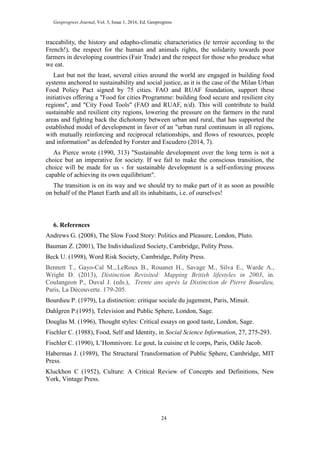 Geoprogress Journal, Vol. 3, Issue 1, 2016, Ed. Geoprogress
24
traceability, the history and edapho-climatic characteristics (le terroir according to the
French!), the respect for the human and animals rights, the solidarity towards poor
farmers in developing countries (Fair Trade) and the respect for those who produce what
we eat.
Last but not the least, several cities around the world are engaged in building food
systems anchored to sustainability and social justice, as it is the case of the Milan Urban
Food Policy Pact signed by 75 cities. FAO and RUAF foundation, support these
initiatives offering a "Food for cities Programme: building food secure and resilient city
regions", and "City Food Tools" (FAO and RUAF, n/d). This will contribute to build
sustainable and resilient city regions, lowering the pressure on the farmers in the rural
areas and fighting back the dichotomy between urban and rural, that has supported the
established model of development in favor of an "urban rural continuum in all regions,
with mutually reinforcing and reciprocal relationships, and flows of resources, people
and information" as defended by Forster and Escudero (2014, 7).
As Pierce wrote (1990, 313) "Sustainable development over the long term is not a
choice but an imperative for society. If we fail to make the conscious transition, the
choice will be made for us - for sustainable development is a self-enforcing process
capable of achieving its own equilibrium".
The transition is on its way and we should try to make part of it as soon as possible
on behalf of the Planet Earth and all its inhabitants, i.e. of ourselves!
6. References
Andrews G. (2008), The Slow Food Story: Politics and Pleasure, London, Pluto.
Bauman Z. (2001), The Individualized Society, Cambridge, Polity Press.
Beck U. (1998), Word Risk Society, Cambridge, Polity Press.
Bennett T., Gayo-Cal M.,.LeRoux B., Rouanet H., Savage M., Silva E., Warde A.,
Wright D. (2013), Distinction Revisited: Mapping British lifestyles in 2003, in.
Coulangeon P., Duval J. (eds.), Trente ans après la Distinction de Pierre Bourdieu,
Paris, La Découverte. 179-205.
Bourdieu P. (1979), La distinction: critique sociale du jugement, Paris, Minuit.
Dahlgren P.(1995), Television and Public Sphere, London, Sage.
Douglas M. (1996), Thought styles: Critical essays on good taste, London, Sage.
Fischler C. (1988), Food, Self and Identity, in Social Science Information, 27, 275-293.
Fischler C. (1990), L’Homnivore. Le gout, la cuisine et le corps, Paris, Odile Jacob.
Habermas J. (1989), The Structural Transformation of Public Sphere, Cambridge, MIT
Press.
Kluckhon C (1952), Culture: A Critical Review of Concepts and Definitions, New
York, Vintage Press.
 