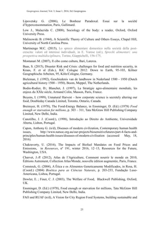 Geoprogress Journal, Vol. 3, Issue 1, 2016, Ed. Geoprogress
25
Lipovetsky G. (2006), Le Bonheur Paradoxal. Essai sur la société
d’hyperconsommation, Paris, Gallimard.
Low J., Malacrida C. (2008), Sociology of the body: a reader, Oxford, Oxford
University Press.
Malinowski B. (1944), A Scientific Theory of Culture and Others Essays, Chapel Hill,
University of North Carolina Press.
Martinengo M.C. (2015), Lo spreco alimentare domestico nella società della post-
crescita: valori ed interessi individuali, in E. Varese (ed.), Sprechi alimentari: una
prospettiva multidisciplinare, Torino, Giappichelli, 156-175,
Montanari M. (2007), Il cibo come cultura, Bari, Laterza.
Baas, S. (2015), Disaster Risk and Crisis: challenges for food and nutrition security, in
Kraas, F. et al (Eds.), IGC Cologne 2012: Down to Earth, 95-103, Kölner
Geographische Arbeiten, 95, Köln/Cologne, Germany.
Bieleman, J. (1992), Geschiedenis van de landbouw in Nederland 1500 - 1950 (Dutch
agricultural history 1500 - 1950), Boom, Meppel, The Netherlands.
Bodin-Rodier, D.; Blanchet, J. (1997), La Stratégie agro-alimentaire mondiale, les
enjeux du XXIe siècle, Armand Colin, Masson, Paris, France.
Boyens, I. (1999), Unnatural Harvest – how corporate science is secretely altering our
food, Doubleday Canada Limited, Toronto, Ontario, Canada.
Breimyer, H. (1978), The Food-Energy Balance, in Ensminger, D. (Ed.) (1978) Food
enough or starvation for millions, p. 303 – 311, Tata McGraw Hill Publishing Company
Limited, New Delhi, India.
Canotilho, J. J. (Coord.), (1998), Introdução ao Direito do Ambiente, Universidade
Aberta, Lisbon, Portugal.
Capon, Anthony G. (n/d), Diseases of modern civilization, Contemporary human health
issues, http://www.natsoc.org.au/our-projects/biosensitivefutures/part-4-facts-and-
principles/human-health-issues/diseases-of-modern-civilisation (accessed May, 18,
2016).
Chakravorty, U. (2016), The Impacts of Biofuel Mandates on Food Prices and
Emissions, in Resources, nº 191, winter 2016, 12–13, Resources for the Future,
Washington, USA.
Charvet, J.-P. (2012), Atlas de l’Agriculture, Comment nourrir le monde en 2010,
Éditions Autrement, Collection Atlas/Monde, nouvelle édition augmentée, Paris, France.
Comstock, G. (2004), A Ética e os Alimentos Geneticamente Modificados, in Rosa, H.
(Coord.) (2004) Bioética para as Ciências Naturais, p. 203-233, Fundação Luso-
Americana, Lisboa, Portugal.
Dowler, E. ; Finer, C. J. (2003), The Welfare of Food, Blackwell Publishing, Oxford,
UK.
Ensminger, D. (Ed.) (1978), Food enough or starvation for millions, Tata McGraw Hill
Publishing Company Limited, New Delhi, India.
FAO and RUAF (n/d), A Vision for City Region Food Systems, building sustainable and
 