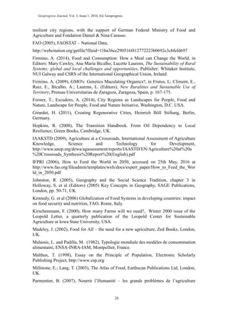 Geoprogress Journal, Vol. 3, Issue 1, 2016, Ed. Geoprogress
26
resilient city regions, with the support of German Federal Ministry of Food and
Agriculture and Fondation Daniel & Nina Carasso.
FAO (2005), FAOSTAT – National Data,
http://webcitation.org/getfile?fileid=11ba36ce290516f412772223b0692c3cbfefd697
Firmino, A. (2014), Food and Consumption: How a Meal can Change the World, in
Editors: Mary Cawley, Ana Maria Bicalho, Lucette Laurens, The Sustainability of Rural
Systems: global and local challenges and opportunities, Publisher: Whitaker Institute,
NUI Galway and CSRS of the International Geographical Union, Ireland.
Firmino, A. (2009), GMO's: Genetics Maculating Organics?, in Frutos, L; Climent, E.,
Ruiz, E., Bicalho, A.; Laurens, L. (Editors), New Ruralities and Sustainable Use of
Territory, Prensas Universitarias de Zaragoza, Zaragoza, Spain, p. 167-175.
Forster, T.; Escudero, A. (2014), City Regions as Landscapes for People, Food and
Nature, Landscape for People, Food and Nature Initiative, Washington, D.C. USA.
Girardet, H. (2011), Creating Regenerative Cities, Heinrich Böll Stiftung, Berlin,
Germany.
Hopkins, R. (2008), The Transition Handbook. From Oil Dependency to Local
Resilience, Green Books, Cambridge, UK.
IAAKSTD (2009), Agriculture at a Crossroads, International Assessment of Agriculture
Knowledge, Science and Technology for Development,
http://www.unep.org/dewa/agassessment/reports/IAASTD/EN/Agriculture%20at%20a
%20Crossroads_Synthesis%20Report%20(English).pdf
IFPRI (2006), How to Feed the World in 2050, accessed on 25th May, 2016 at
http://www.fao.org/fileadmin/templates/wsfs/docs/expert_paper/How_to_Feed_the_Wor
ld_in_2050.pdf
Johnston, R. (2005), Geography and the Social Science Tradition, chapter 3 in
Holloway, S. et al (Editors) (2005) Key Concepts in Geography, SAGE Publications,
London, pp. 50-71, UK.
Kennedy, G. et al (2006) Globalization of Food Systems in developing countries: impact
on food security and nutrition, FAO, Rome, Italy.
Kirschenmann, F. (2000), How many Farms will we need?, Winter 2000 issue of the
Leopold Letter, a quarterly publication of the Leopold Center for Sustainable
Agriculture at Iowa State University, USA.
Madeley, J. (2002), Food for All – the need for a new agriculture, Zed Books, London,
UK.
Malassis, L. and Padilla, M. (1982), Typologie mondiale des modèles de consommation
alimentaire, ENSA-INRA-IAM, Montpellier, France.
Malthus, T. (1998), Essay on the Principle of Population, Electronic Scholarly
Publishing Project, http://www.esp.org
Millstone, E.; Lang, T. (2003), The Atlas of Food, Earthscan Publications Ltd, London,
UK.
Parmentier, B. (2007), Nourrir l’Humanité – les grands problèmes de l’agriculture
 