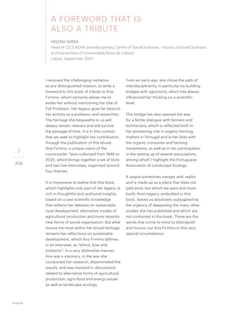 7
498
A FOREWORD THAT IS
ALSO A TRIBUTE
HELENA SERRA
Head of CICS.NOVA (Interdisciplinary Centre of Social Sciences - Faculty of Social Sciences
and Humanities of Universidade Nova de Lisboa)
Lisbon, September 2020
English
I received the challenging invitation,
as any distinguished mission, to write a
foreword to this book of tribute to Ana
Firmino, which certainly allows me to
evoke her without mentioning her title of
Full Professor. Her legacy goes far beyond
her activity as a professor and researcher.
The heritage she bequeaths to us will
always remain relevant and will survive
the passage of time. It is in this context
that we seek to highlight her contribution,
through the publication of this ebook,
Ana Firmino: a unique vision of the
countryside- Texts collected from 1988 to
2020, which brings together a set of texts
and two live interviews, organised around
four themes.
It is impressive to realise that this book,
which highlights only part of her legacy, is
rich in thoughtful and profound insights,
based on a vast scientific knowledge
that reflects her debates on sustainable
rural development, alternative modes of
agricultural production and more recently
new forms of social organisation. But what
moves me most within her broad heritage
remains her reflections on sustainable
development, which Ana Firmino defines,
in an interview, as “ethics, love and
solidarity”. In a very distinctive manner,
Ana was a visionary, in the way she
conducted her research, disseminated the
results, and was involved in discussions
related to alternative forms of agricultural
production, agro-food and energy issues
as well as landscape ecology.
From an early age, she chose the path of
interdisciplinarity, in particular by building
bridges with agronomy, which has always
influenced her thinking on a scientific
level.
This bridge has also opened the way
for a fertile dialogue with farmers and
technicians, which is reflected both in
her pioneering role in organic farming
matters in Portugal and in her links with
the organic consumer and farming
movements, as well as in her participation
in the setting up of several associations,
among which I highlight the Portuguese
Association of Landscape Ecology.
If utopia sometimes merges with reality
and is made up as a place that does not
(yet) exist, but which we want and must
build, Ana’s legacy, embodied in this
book, leaves us absolutely subjugated by
the urgency of deepening the many other
studies she has published and which are
not contained in this book. These are the
words that come to mind to distinguish
and honour our Ana Firmino in this very
special circumstance.
 