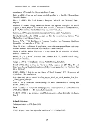 Geoprogress Journal, Vol. 3, Issue 1, 2016, Ed. Geoprogress
27
mondiale au XXIe siècle, La Découverte, Paris, France.
Petit, M. (2011), Pour une agriculture mondiale productive et durable, Éditions Quae,
Versailles, France.
Pierce, J. (1990), The Food Resource, Longman Scientific and Technical, Essex,
England.
Pimentel, D. (1984), Energy alternatives in the Food System: Ecological and Social
Aspects, in Knorr, Dietrich and Watkins, Tom (Editors), Alterations in Food Production,
p. 3 - 10, Van Nostrand Reinhold Company Inc., New York, USA.
Rémésy, C. (2005), Que mangerons-nous demain? Odile Jacob, Paris, France.
Rimsky-Korsakoff, J.-P. (2003), Au-delà du bio: la consom'action, Éditions Yves
Michel, Barret-sur-Méouge, France.
Rostow, W. W. (1990), The Stages of Economic Growth: a Non-Communist Manifesto,
Cambridge University Press, 3rd
Ed., UK.
Silva, M. (2003), Alimentos Transgénicos – um guia para consumidores cautelosos,
Campus do Saber, Universidade Católica Editora, Lisboa, Portugal.
Singer, P. (1975), Animal Liberation – a new ethics for our treatment of animals,
Pimlico, London, UK.
Steiner, R. (1983), Über Gesundheit und Krankheit, GA 348, Rudolf Stiener Verlag,
Dornach, Switzerland.
Tudge, C. (2007), Feeding People is Easy, Pari Publishing, Pari, Italy.
UNEP (2006), How to Feed the World in 2050, accessed on 25th
May, 2016 at
http://www.fao.org/fileadmin/templates/wsfs/docs/expert_paper/How_to_Feed_the_Wor
ld_in_2050.pdf
USDA. (2010), A Briefing on the Status of Rural America," U.S. Department of
Agriculture, USA, available at:
http://www.usda.gov/documents/Briefing_on_the_Status_of_Rural_America_Low_Res
_Cover_update_map.pdf
Weis, T. (2007), The Global Food Economy: The Battle for the Future of Farming, Zed
Books, London, UK.
Wirz, J. (2012), Les événements de l'époque, une source de forces, in Das Goetheanum
nº 17, 28 avril 2012, p. 14-16, Dornach, Switzerland.
Wolff, O. (2000), O que comemos afinal? Editora Antroposófica, Limitada, São Paulo,
Brazil.
Other Publications
Science et Avenir, nr. 832, June, 2016
Web
Altieri, Miguel: https://www.youtube.com/watch?v=2yFvD8wuLmU .
 