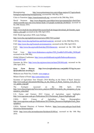Geoprogress Journal, Vol. 3, Issue 1, 2016, Ed. Geoprogress
28
Bioengineering: http://www.princetonreview.com/college-majors/417/agricultural-
biological-engineering-bioengineering, accessed the 18th May 2016.
Cities in Transition: https://transitionnetwork.org/, accessed on the 20th May 2016.
David Swenson: http://www.thegazette.com/subject/news/government/fact-check/fact-
check-reynolds-says-one-iowa-farmer-feeds-155-people-worldwide-20140524, accessed on
the 20th January 2016.
Ecopolis:
https://www.boell.de/sites/default/files/assets/boell.de/images/download_de/Girardet_regen
erative_citys.pdf, accessed on the 24th April 2016.
FAO: World Agriculture 2030, main findings,
http://www.fao.org/english/newsroom/news/2002/7833-en.html
FAO: http://www.fao.org/food-loss-and-food-waste/en/, accessed on the 20th May 2016).
FAO: http://www.fao.org/livestock-environment/en/, accessed on the 28th April 2016.
FAO: http://www.fao.org/world-food-day/2016/theme/en/, accessed on the 24th April
2016.
Food Loss: http://www.thinkeatsave.org/docs/TES_FoodKit%20ToolKit_WEB.pdf,
accessed on the 20th May.
Global Alliance Conference: http://www.newfieldfound.org/pdfs/PathwaysResources-
April192015.pdf
Graziano da Silva: http://www.fao.org/news/story/en/item/250148/icode, accessed on the
20th April 2016.
Iowa Farm Bureau: http://www.iowafarmbureau.com/public/113/ag-in-your-
life/fooditicisms involving it.
Médecins aux Pieds Nus, Canada: www.mapn.ca
Milano Charter of Food: http://carta.milano.it/en/
Secretary of Agriculture Tom Vilsack's 2010 Briefing on the Status of Rural America:
http://www.usda.gov/documents/Briefing_on_the_Status_of_Rural_America_Low_Res_Co
ver_update_map.pdf
The Ecologist: (accessed on the 24th April, 2016)
http://www.theecologist.org/News/news_analysis/2000416/ecopolis_the_emergence_of_reg
enerative_cities.html
U.S. Farms and Farmers 2012 Census of Agriculture report highlights:
http://www.agcensus.usda.gov/Publications/2012/Preliminary_Report/Highlights.pdf
USDA 2012 Census of Agriculture Farm Demographics:
http://www.agcensus.usda.gov/Publications/2012/Online_Resources/Highlights/Farm_Dem
ographics/
USDA: National Directory of Farmers Markets, https://www.ams.usda.gov/local-food-
directories/farmersmarkets
WHO: http://www.who.int/mediacentre/factsheets/fs180/en/, accessed on the 18th May
2016.
 