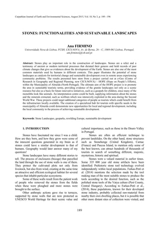 73
498
189
Carpathian Journal of Earth and Environmental Sciences, August 2015, Vol. 10, No 3, p. 189 - 196
STONES: FUNCTIONALITIES AND SUSTAINABLE LANDSCAPES
Ana FIRMINO
Universidade Nova de Lisboa, FCSH, CICS.NOVA, Av. de Berna, 26 – C, 1069-061 Lisboa, Portugal,
am.firmino@fcsh.unl.pt
Abstract: Stones play an important role in the construction of landscapes. Stones are a relict and a
testimony of ancient or modern territorial processes that dictated their genesis and hold records of past
climate changes that give us evidences about the development of the Earth. Stones are also one of the most
common materials used by humans in different contexts. This paper illustrates the potential of stone
landscapes as catalysts for territorial change and sustainable development even in remote areas experiencing
community problems. The results presented here stem from a project carried out at e-Geo (Centre of
Research in Geography and Regional Planning, now CICS.NOVA) – HOPE (Hope on People’s Efforts),
within the Municipality of Almeida (North Portugal). The ultimate aim of the HOPE project is to promote
the area in sustainable touristic terms, providing evidence of the granite landscapes not only as a scenic
resource but also as a basis for future innovative initiatives, such as a geopark for children, since many of the
monoliths look like animals. An interpretation centre could be built, supplying information about the stones
and the minerals extracted, such as wolfram which was intensively exploited in the area during the Second
World War. These projects could target additional categories of people as tourists which could benefit from
the infrastructure locally available. The creation of a specialized hub for tourists with specific needs in the
municipality of Almeida could demonstrate new opportunities for local and regional development, including
the local community in the process of achieving sustainable development.
Keywords: Stone Landscapes, geoparks, rewilding Europe, sustainable development
1. INTRODUCTION
Stones have fascinated me since I was a child.
How are they born, and how they grow were some of
the innocent questions generated in my brain as if
stones could have a similar development to that of
humans. Geography would later answer many of my
questions!
Stone landscapes have many different stories to
tell. The process of enclosures (bocage) that parcelled
the land through the use of stone walls is one of them.
They protect the cultivated plots not only from
livestock, but also from wind, creating at the same time
an attractive and efficient ecological habitat for several
species that inhabit particular ecosystems.
Some of these walls result from the patient work
of people who removed the stones from the fields
when these were ploughed and more stones were
brought to the surface.
Other anthropic actions gave rise to terraces,
supported by stone walls that are now protected as
UNESCO World Heritage for their scenic value and
cultural importance, such as those in the Douro Valley
in Portugal.
Stones are often an efficient technique to
prevent landslides. On the other hand, stone structures
such as Stonehenge (United Kingdom), Carnac
(France) and Pascoa Island, to mention only some of
the best known, can attract hundreds of thousands of
tourists in search of something different, majestic,
mysterious, historic and spiritual.
Stones were a valued material in earlier times.
Some 335 000 year old stone artifacts have been
identified. Prehistoric stone tool technology evolved
independently within local populations. Farkas-Petö et
al. (2014) mentions the selection made by the tool
making man of the most suitable stones to produce the
tools according to the desired function, such as the
polished stone tools of the Vatya culture (Pest County,
Central Hungary). According to Farkas-Petö et al.,
(2014), these populations, known for their developed
stone industry, probably collected raw-material from
nearby their own dwelling places, but it is possible that
other more distant sites of collection were visited, and
 