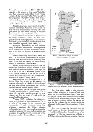 74
498
190
this practice already existed in 2000 - 1350 BC, as
suggested by the presence of stone axes of Ophiolites,
since these were not available at Pest County (Central
Hungary). In the opinion of Farkas-Petö et al., (2014),
these populations collected raw-material from around 2
to 50 km in the case of stones from their own dwelling
places and could travel between 100 and 400 km to
look for different stones.
In certain rural areas seesaw quern stones have
been used from Recent Pre-History to the Modern Era.
They serve as domestic mills consisting of a fixed
quern which is a stone with a concavity, in which the
grain was ground using a single roller stone.
Technical improvements allowed the creation of
the rotary quernstone, formed by two round
quernstones with manual propulsion, which was used
in the Iron Age and during the period of Romanization
when larger mills appeared (Lemos & Cruz, 2011).
Cyclopean constructions are also common,
mainly in ramparts, and illustrate a building method
which used massive monoliths trimmed to form the
basis of the walls, as described by González-Ruibal
(2004).
Stones were widely used to build houses and
walls. The marking of the boundaries of properties
with low stone walls had often an interesting visual
impact on the landscape, looking like lines contouring
the hills, as described by Varanda (2005).
In spite of their scenic and ecological value, it is
dramatic the degradation suffered by many of these
walls, especially those made of earth. Some argue that
this is due to the loss of know-how boosted by the
facility offered nowadays by the use of blocks of
ceramic or concrete that are often left exposed or only
sprinkled with cement (Varanda, 2005).
Other arguments in the literature such as lack of
funding, falling farm incomes and skill shortages, are
presented as having led to a decline in the condition of
dry stone walls, mainly throughout the UK, affecting
both their practical and their aesthetic values.
It is no wonder that today, in some areas such as
Almeida, a municipality in North Portugal (Fig. 1)
people often use other materials to repair old stone
buildings and there are reports of people selling the
stones abroad for decoration.
Varanda (2005) emphasizes the disharmony
caused in the landscape by these interventions (Fig. 2).
In spite of the success in the restoration and
reconstruction of small monuments using local
techniques, undertaken by higher education
professionals, this is not a common choice among the
population that prefers the most modern materials and
techniques developed during the second half of the
20th century that have dethroned the use of stone.
Figure 1. Location of Almeida in Portugal
Source: Municipality of Almeida
Figure 2. Disharmony caused by the use of blocks of
concrete in old stone houses in Cabreira, Almeida, Portugal
The Hope project seeks to raise awareness
among the local inhabitants of the value of their stone
houses and the beautiful paths enclosed by stone walls
as a touristic resource and, simultaneously, to make a
contribution to a sustainable environment, since these
stone structures constitute habitats for species and
protection for the fields, that are much prized in the
policies of the European Union towards an Horizon
2020.
The Hope Project, that benefited from the
logistic support of the Socio-Therapeutic Association
of Almeida (ASTA) and the financial support of the
Municipality of Almeida, organized an exhibition at
the Military Museum in Almeida, during the European
 