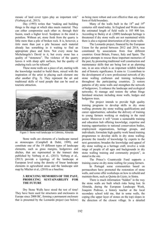 76
498
192
mosaic of land cover types play an important role”
(Verburg et al., 2013).
Day (1993) writes that “making and building
things is the stage at which idea meets material. They
can either compromise each other or, through their
fusion, reach a higher level. Sculpture in the mind is
pointless. Without art, stone fresh from the quarry is
little more than a pile of broken rock. It is, however, a
little more than just a pile because each material
already has something in it waiting to find an
appropriate place and form. Not every stone has
Michelangelo’s David in it, but every stone has a
quality of “stoneness”. The violence of the quarry
leaves it with sharp split surfaces, but the quality of
enduring rock can be refound”.
These stone walls are a piece of art, starting with
the knowledge needed to build them, mixed with the
inspiration of the artist in placing each element one
after another (Fig. 3). They represent the art and
traditional skills of rural people that can be used as
touristic attraction.
Figure 3. Stone wall landscape in Cabreira, Almeida
Stone walls are elements of a landscape named
as stonescapes (Campbell & Dubé, 1999), and
constitute one of the 19 different types of landscape
elements, such as grass margins, hedgerows and
ditches, that are represented in the transect data
published by Verburg et al., (2013). Verburg et al.,
(2013) provide a typology of the landscape at
European level using the density of linear landscape
elements in agricultural areas and the landscape unit
map by Mücher et al., (2010) as a baseline.
3. RESCUING MEMORIES OF THE PAST,
PRODUCING SUSTAINABILITY FOR
THE FUTURE
Dry Stone Walls have stood the test of time!
They have been used for structures and enclosures in
Europe since 2000 BC, forming a permanent enclosure
that is presented by the Leonardo project (see below)
as being more robust and cost effective than any other
form of field boundary.
Many of the walls built in the 18th
and 19th
centuries still stand today. In England and Wales alone
the estimated length of field walls is 105 800 km.
According to Bailey et al. (2009) landscape heritage is
threatened if dry stone walls are not maintained while
there is also a regional deterioration of dry stone walls.
The Leonardo project, financed by the European
Union for the period between 2012 and 2014, was
constituted by associations from four different
countries: Great Britain, France, Italy and Spain. The
project attempts to rescue these important memories of
the past, by promoting traditional wall construction and
maintenance skills that are being lost at an alarming
rate, in an area which is an important wildlife habitat
and of historic significance. It aims to: 1) contribute to
the development of a new professional network of dry
stone walling craftsmen and training techniques
throughout the participating countries; 2) restore
patterns of dry stone walls and strengthen the network
of hedgerows; 3) enhance the landscape and ecological
networks; 4) manage and restore the urban fringe
farmland structure including stone walls, hedges and
hedgerow trees.
The project intends to provide high quality
training programs to develop skills in dry stone
walling; promote dry stone walling qualifications and
career opportunities; subsidise the delivery of training
to young farmers working or studying in the rural
sector. Moreover it will “create a sustainable training
and education hub offering knowledge, expertise and
training opportunities to national conservation bodies,
employment organisations, heritage groups, and
individuals; formulate high quality work based training
programmes to develop skills in dry stone walling;
promote the transfer of knowledge by experts to the
next generation; broaden the knowledge and appeal of
dry stone walling as a heritage craft; involve a wide
range of people of all ages and backgrounds in dry
stone walling training and community projects”, as
stated in the site.
The Prince’s Countryside Fund supports a
training course on dry stone walling for young farmers.
In Portugal some communities based on
permaculture have promoted the restoration of stone
walls, and some offer workshops on how to rebuild and
maintain them, such as Quinta do Lúzio, in Sintra.
There is much information “hidden” in the way
the stone walls are built which risks being lost. In
Almeida, during the European Landscape Week,
Joaquim Pedroso, a history teacher at the local
secondary school told me, that in some walls, the
coping (the upper layer of stones on the top) slopes in
the direction of the closest village. In a detailed
 