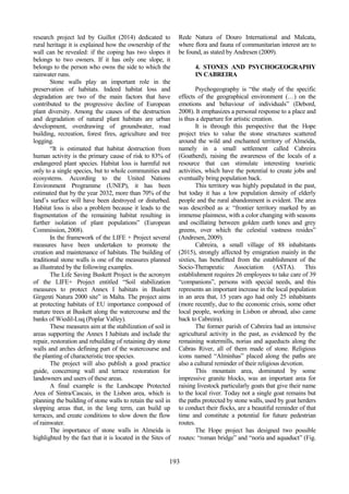 77
498
193
research project led by Guillot (2014) dedicated to
rural heritage it is explained how the ownership of the
wall can be revealed: if the coping has two slopes it
belongs to two owners. If it has only one slope, it
belongs to the person who owns the side to which the
rainwater runs.
Stone walls play an important role in the
preservation of habitats. Indeed habitat loss and
degradation are two of the main factors that have
contributed to the progressive decline of European
plant diversity. Among the causes of the destruction
and degradation of natural plant habitats are urban
development, overdrawing of groundwater, road
building, recreation, forest fires, agriculture and tree
logging.
“It is estimated that habitat destruction from
human activity is the primary cause of risk to 83% of
endangered plant species. Habitat loss is harmful not
only to a single species, but to whole communities and
ecosystems. According to the United Nations
Environment Programme (UNEP), it has been
estimated that by the year 2032, more than 70% of the
land’s surface will have been destroyed or disturbed.
Habitat loss is also a problem because it leads to the
fragmentation of the remaining habitat resulting in
further isolation of plant populations” (European
Commission, 2008).
In the framework of the LIFE + Project several
measures have been undertaken to promote the
creation and maintenance of habitats. The building of
traditional stone walls is one of the measures planned
as illustrated by the following examples.
The Life Saving Buskett Project is the acronym
of the LIFE+ Project entitled “Soil stabilization
measures to protect Annex I habitats in Buskett
Girgenti Natura 2000 site” in Malta. The project aims
at protecting habitats of EU importance composed of
mature trees at Buskett along the watercourse and the
banks of Wiedil-Luq (Poplar Valley).
These measures aim at the stabilization of soil in
areas supporting the Annex I habitats and include the
repair, restoration and rebuilding of retaining dry stone
walls and arches defining part of the watercourse and
the planting of characteristic tree species.
The project will also publish a good practice
guide, concerning wall and terrace restoration for
landowners and users of these areas.
A final example is the Landscape Protected
Area of Sintra/Cascais, in the Lisbon area, which is
planning the building of stone walls to retain the soil in
slopping areas that, in the long term, can build up
terraces, and create conditions to slow down the flow
of rainwater.
The importance of stone walls in Almeida is
highlighted by the fact that it is located in the Sites of
Rede Natura of Douro International and Malcata,
where flora and fauna of communitarian interest are to
be found, as stated by Andresen (2009).
4. STONES AND PSYCHOGEOGRAPHY
IN CABREIRA
Psychogeography is “the study of the specific
effects of the geographical environment (…) on the
emotions and behaviour of individuals” (Debord,
2008). It emphasizes a personal response to a place and
is thus a departure for artistic creation.
It is through this perspective that the Hope
project tries to value the stone structures scattered
around the wild and enchanted territory of Almeida,
namely in a small settlement called Cabreira
(Goatherd), raising the awareness of the locals of a
resource that can stimulate interesting touristic
activities, which have the potential to create jobs and
eventually bring population back.
This territory was highly populated in the past,
but today it has a low population density of elderly
people and the rural abandonment is evident. The area
was described as a: “frontier territory marked by an
immense plainness, with a color changing with seasons
and oscillating between golden earth tones and grey
greens, over which the celestial vastness resides”
(Andresen, 2009).
Cabreira, a small village of 88 inhabitants
(2015), strongly affected by emigration mainly in the
sixties, has benefitted from the establishment of the
Socio-Therapeutic Association (ASTA). This
establishment requires 26 employees to take care of 39
“companions”, persons with special needs, and this
represents an important increase in the local population
in an area that, 15 years ago had only 25 inhabitants
(more recently, due to the economic crisis, some other
local people, working in Lisbon or abroad, also came
back to Cabreira).
The former parish of Cabreira had an intensive
agricultural activity in the past, as evidenced by the
remaining watermills, norias and aqueducts along the
Cabras River, all of them made of stone. Religious
icons named “Alminhas” placed along the paths are
also a cultural reminder of their religious devotion.
This mountain area, dominated by some
impressive granite blocks, was an important area for
raising livestock particularly goats that give their name
to the local river. Today not a single goat remains but
the paths protected by stone walls, used by goat herders
to conduct their flocks, are a beautiful reminder of that
time and constitute a potential for future pedestrian
routes.
The Hope project has designed two possible
routes: “roman bridge” and “noria and aquaduct” (Fig.
 