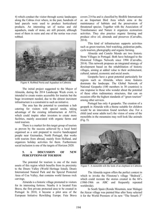 78
498
194
4) which conduct the visitor through scenic landscapes
along the Cabras river where, in the past, hundreds of
land parcels were used to produce horticultural
products. An interesting set of norias and old
aquaducts, made of stone, are still present, although
most of them in ruins and one of the norias was even
robbed.
Figure 4. Robbed Noria and Aquaduct in Cabreira
The initial project suggested to the Mayor of
Almeida, during the 2014 Landscape Week event, is
intended to create routes accessible for tourists but the
huge investment needed, due to the almost inexistent
infrastructure is a constraint to such an initiative.
The area has the potential to constitute a hub
catering for visitors with special needs, taking
advantage of the existing infrastructure at ASTA,
which could inspire other investors to create more
facilities, mainly associated with organic farms and
rural tourism.
There is a market for this target group of tourists
as proven by the success achieved by a local hotel
organised as a unit prepared to receive handicapped
people near Guimarães, North Portugal, that works
with tourists from abroad, mainly from Holland, and
organizes holiday activities for them. Furthermore
social inclusion is one of the targets of Horizon 2020.
5. A DISCUSSION OF NEW
PERCEPTIONS OF TOURISM
The potential for tourism is one of the main
assets of this region which benefits from its proximity
to the Douro Valley (World Heritage listed), Douro
International Natural Park and the Special Protected
Area of Coa Valley, that contains world famous rock
carvings.
Almeida is a historic village promoted to visitors
for its interesting fortress. Nearby it is located Faia
Brava, the first private protected area to be created in
Portugal. In 2010, it became a pilot area of the
European Initiative Rewilding Europe. Faia Brava
covers 214 ha and is classified by Birdlife International
as an Important Bird Area which aims at the
maintenance of habitats and the preservation of
threatened species. Together with the Association of
Transhumance and Nature it organizes ecotourism
activities. They also practice organic farming and
produce olive oil, almonds and preserves (Carvalho,
2014).
This kind of infrastructure supports activities
such as green tourism, bird watching, pedestrian paths,
cycle tourism, photography and organic farming.
Almeida and Castelo Mendo are two historic
Stone Villages in Portugal. Both have belonged to the
Historical Villages Network since 1994 (Carvalho,
2014). This network proposes an integrated strategy of
development based on the rehabilitation of historic
villages, aiming at added value to their architectural,
cultural, natural, economic and social assets.
Geoparks have a great potential particularly for
regions such as Almeida, where stone features
dominate the landscape. The Global Network of
National Geoparks (100 members in 30 countries) is
one response to those who wonder about the potential
of these often rudimentary structures, that can on
occasion offer the highest standards of “green tourism”
among other services.
Portugal has only 4 geoparks. The creation of a
geopark in Almeida with a theme suitable for children
would be an innovation found nowhere else. For a
child (and some adults too!) the vision of some of the
monoliths in the mountains may well look like animals
(Fig. 5).
Figure 5. A monolith wih the look of an elephant in Cabreira
The Almeida region offers the perfect context in
which to invoke the Flinstone’s village “Bedrock”,
which could recreate the stories created in the 60’s
(1960-1966 on ABC and frequently repeated
worldwide).
In South Spain (Ronda Mountain, near Malaga)
the Júzcar village was painted blue after Sony selected
it for the World Premiere of its new “The Smurfs 3”
 