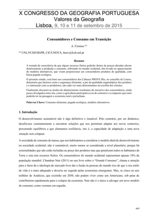 82
498
X CONGRESSO DA GEOGRAFIA PORTUGUESA
Valores da Geografia
Lisboa, 9, 10 e 11 de setembro de 2015
469
Consumidores e Consumo em Transição
A. Firmino (a)
(a)
UNL/FCSH/DGPR, CICS.NOVA, famv@fcsh.unl.pt
Resumo
A tomada de consciência de que alguns recursos finitos poderão dentro de poucas décadas afectar
drasticamente a produção e consumo, sobretudo no mundo ocidental, têm levado ao aparecimento
de modelos alternativos, que visam proporcionar aos consumidores produtos de qualidade, com
baixa pegada ecológica.
O presente estudo, com base nos consumidores dos Cabazes PROVE Bio, no concelho de Loures,
demonstra que factores como a segurança alimentar, a par da qualidade organoléptica dos produtos
e a interacção com os produtores, são cada vez mais determinantes na escolha dos clientes.
Finalmente discutem-se modos de abastecimento resultantes da iniciativa dos consumidores, ainda
pouco divulgados entre nós, como a agricultura participativa (ou de contrato) e os impactes que estes
poderão ter na paisagem e economia rural e periurbana.
Palavras Chave: Consumo alimentar, pegada ecológica, modelos alternativos
1. Introdução
O desenvolvimento sustentável não é algo definitivo e imutável. Pelo contrário, por ser dinâmico,
desafia-nos constantemente a encontrar soluções que nos permitam adaptar aos novos contextos,
procurando equilíbrios a que chamamos resiliência, isto é, a capacidade de adaptação a uma nova
situação sem colapsar.
A sociedade de consumo de massa, que nos habituámos a considerar o modelo ideal de desenvolvimento
na sociedade ocidental, não é sustentável, muito menos se considerada a nível planetário, porque há
externalidades que não estão incluídas no preço dos produtos mas que penalizam todos os habitantes da
Terra e esta tem recursos finitos. Os consumidores do mundo ocidental representam apenas 10% da
população mundial. Chandran Nair (2011) no seu livro sobre o “Grande Consumo”, chama a atenção
para o facto de a ideologia do mercado livre dar a ilusão às pessoas do mundo rico de que o seu estilo
de vida é o mais adequado e deveria ser seguido pelas economias emergentes. Mas, os cinco ou seis
milhões de Asiáticos, que existirão em 2050, não podem viver como um Americano, sob pena de
contribuírem rapidamente para o colapso da economia. Nair não é o único a advogar um novo modelo
de consumo, como veremos em seguida.
 