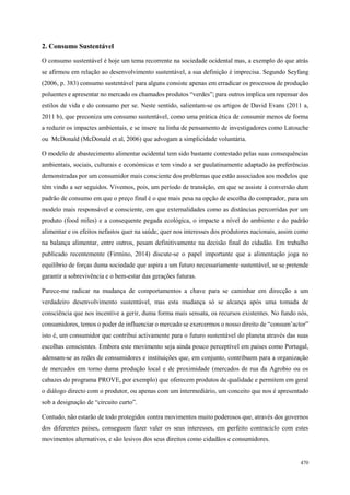 83
498
470
2. Consumo Sustentável
O consumo sustentável é hoje um tema recorrente na sociedade ocidental mas, a exemplo do que atrás
se afirmou em relação ao desenvolvimento sustentável, a sua definição é imprecisa. Segundo Seyfang
(2006, p. 383) consumo sustentável para alguns consiste apenas em erradicar os processos de produção
poluentes e apresentar no mercado os chamados produtos “verdes”; para outros implica um repensar dos
estilos de vida e do consumo per se. Neste sentido, salientam-se os artigos de David Evans (2011 a,
2011 b), que preconiza um consumo sustentável, como uma prática ética de consumir menos de forma
a reduzir os impactes ambientais, e se insere na linha de pensamento de investigadores como Latouche
ou McDonald (McDonald et al, 2006) que advogam a simplicidade voluntária.
O modelo de abastecimento alimentar ocidental tem sido bastante contestado pelas suas consequências
ambientais, sociais, culturais e económicas e tem vindo a ser paulatinamente adaptado às preferências
demonstradas por um consumidor mais consciente dos problemas que estão associados aos modelos que
têm vindo a ser seguidos. Vivemos, pois, um período de transição, em que se assiste à conversão dum
padrão de consumo em que o preço final é o que mais pesa na opção de escolha do comprador, para um
modelo mais responsável e consciente, em que externalidades como as distâncias percorridas por um
produto (food miles) e a consequente pegada ecológica, o impacte a nível do ambiente e do padrão
alimentar e os efeitos nefastos quer na saúde, quer nos interesses dos produtores nacionais, assim como
na balança alimentar, entre outros, pesam definitivamente na decisão final do cidadão. Em trabalho
publicado recentemente (Firmino, 2014) discute-se o papel importante que a alimentação joga no
equilíbrio de forças duma sociedade que aspira a um futuro necessariamente sustentável, se se pretende
garantir a sobrevivência e o bem-estar das gerações futuras.
Parece-me radicar na mudança de comportamentos a chave para se caminhar em direcção a um
verdadeiro desenvolvimento sustentável, mas esta mudança só se alcança após uma tomada de
consciência que nos incentive a gerir, duma forma mais sensata, os recursos existentes. No fundo nós,
consumidores, temos o poder de influenciar o mercado se exercermos o nosso direito de “consum’actor”
isto é, um consumidor que contribui activamente para o futuro sustentável do planeta através das suas
escolhas conscientes. Embora este movimento seja ainda pouco perceptível em países como Portugal,
adensam-se as redes de consumidores e instituições que, em conjunto, contribuem para a organização
de mercados em torno duma produção local e de proximidade (mercados de rua da Agrobio ou os
cabazes do programa PROVE, por exemplo) que oferecem produtos de qualidade e permitem em geral
o diálogo directo com o produtor, ou apenas com um intermediário, um conceito que nos é apresentado
sob a designação de “circuito curto”.
Contudo, não estarão de todo protegidos contra movimentos muito poderosos que, através dos governos
dos diferentes países, conseguem fazer valer os seus interesses, em perfeito contraciclo com estes
movimentos alternativos, e são lesivos dos seus direitos como cidadãos e consumidores.
 