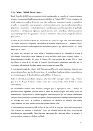 85
498
472
3. Os Cabazes PROVE Bio em Loures
Desde Setembro de 2013 que o consumidor tem à sua disposição, no concelho de Loures, cabazes de
produtos biológicos certificados, que se inserem no âmbito do Projecto PROVE (www.prove.com.pt),
criado para promover cadeias de circuito curto entre produtores e consumidores; ajudar os agricultores
a vender os seus produtos a um preço justo, sem intermediários; criar redes inovadoras de produtos;
permitir aos consumidores o contacto directo com os produtores e a aquisição de produtos de qualidade;
diversificar as actividades na exploração agrícola (turismo rural e actividades culturais); ajudar na
capacidade empresarial dos agricultores; usar meios informáticos para a comercialização dos produtos
frescos locais.
O estudo de caso dos cabazes Prove Bio, no concelho de Loures, teve lugar entre Julho e Setembro de
2014, tendo sido feitos 32 inquéritos (14 homens e 18 mulheres, num universo de 43 membros activos)
e ainda entrevistas a duas dos três agricultores envolvidos no projecto, que partiu da iniciativa da Câmara
Municipal de Loures.
Os clientes são, em geral, da classe média (4 funcionários públicos do município de Loures, 4
informáticos, 3 empresários e uma dispersão de outras profissões: nutricionista, geógrafa, bióloga…).
Predominam os jovens (43% têm menos de 20 anos, 31% estão na classe dos 40 anos, 25% na classe
dos 50 anos e, menos de 1% tem mais de 60 anos). De referir que o entrevistado mais velho não é o
responsável pela aquisição do cabaz, apenas o vem levantar para a sua filha.
O ponto de distribuição dos cabazes (às 5ª feiras entre as 17 e as 20 horas) situa-se em Sacavém, num
extremo do concelho, o que não abona em termos de centralidade. Os clientes habitam ou trabalham na
proximidade do ponto de distribuição (um reside a 80 kms de distancia).
Todos os entrevistados consideram o preço do cabaz razoável (15 Euros para o de 7 a 8 kgs.; 10 Euros
para o de 4 a 5 kgs). A maioria compra o cabaz duas vezes por mês, menos de 40% o adquire
semanalmente.
Os consumidores referem como principais vantagens para a aquisição do cabaz, a relação de
proximidade com o produtor, que lhes ensina os nomes dos produtos (alguns deles pouco usuais nos
supermercados como a mizuna) e como os preparar. Sobretudo aqueles que têm crianças, demonstram
interesse nestes produtos por questões de segurança alimentar (e muitas vezes adquirem-nos apenas para
as refeições dos filhos). A qualidade e diversidade dos produtos são também mencionadas
(particularmente das ervas aromáticas) e a proximidade das suas casas.
A maior vantagem, para muitos, reside no facto de não terem de se preocupar com o que têm de comprar
(não precisam de “queimar os neurónios”, como um afirmou) nem perder tempo à procura dos
ingredientes no supermercado. Outros factores importantes são a frescura, sabores e aromas e o
sentimento de segurança em relação à qualidade.
 