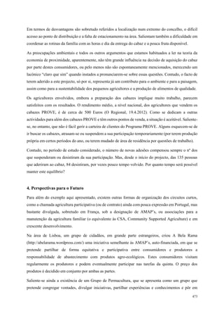 86
498
473
Em termos de desvantagens são sobretudo referidos a localização num extremo do concelho, o difícil
acesso ao ponto de distribuição e a falta de estacionamento na área. Salientam também a dificuldade em
coordenar as rotinas da família com as horas e dia da entrega do cabaz e a pouca fruta disponível.
As preocupações ambientais e todos os outros argumentos que estamos habituados a ler na teoria da
economia de proximidade, aparentemente, não têm grande influência na decisão de aquisição do cabaz
por parte destes consumidores, ou pelo menos não são espontaneamente mencionados, merecendo um
lacónico “claro que sim” quando instados a pronunciarem-se sobre essas questões. Contudo, o facto de
terem aderido a este projecto, só por si, representa já um contributo para o ambiente e para a paisagem,
assim como para a sustentabilidade dos pequenos agricultores e a produção de alimentos de qualidade.
Os agricultores envolvidos, embora a preparação dos cabazes implique muito trabalho, parecem
satisfeitos com os resultados. O rendimento médio, a nível nacional, dos agricultores que vendem os
cabazes PROVE, é de cerca de 500 Euros (O Regional, 19.4.2012). Como se dedicam a outras
actividades para além dos cabazes PROVE e têm outros pontos de venda, a situação é aceitável. Saliente-
se, no entanto, que não é fácil gerir a carteira de clientes do Programa PROVE. Alguns esquecem-se de
ir buscar os cabazes, atrasam-se ou suspendem a sua participação temporariamente (por terem produção
própria em certos períodos do ano, ou terem mudado de área de residência por questões de trabalho).
Contudo, no período de estudo considerado, o número de novas adesões compensou sempre o nº dos
que suspenderam ou desistiram da sua participação. Mas, desde o início do projecto, das 135 pessoas
que aderiram ao cabaz, 84 desistiram, por vezes pouco tempo volvido. Por quanto tempo será possível
manter este equilíbrio?
4. Perspectivas para o Futuro
Para além do exemplo aqui apresentado, existem outras formas de organização dos circuitos curtos,
como a chamada agricultura participativa (ou de contrato) ainda com pouca expressão em Portugal, mas
bastante divulgada, sobretudo em França, sob a designação de AMAP’s, ou associações para a
manutenção da agricultura familiar (o equivalente às CSA, Community Supported Agriculture) e em
crescente desenvolvimento.
Na área de Lisboa, um grupo de cidadãos, em grande parte estrangeiros, criou A Bela Rama
(http://abelarama.wordpress.com/) uma iniciativa semelhante às AMAP’s, auto-financiada, em que se
pretende partilhar de forma equitativa e participativa entre consumidores e produtores a
responsabilidade de abastecimento com produtos agro-ecológicos. Estes consumidores visitam
regularmente os produtores e podem eventualmente participar nas tarefas da quinta. O preço dos
produtos é decidido em conjunto por ambas as partes.
Saliente-se ainda a existência de um Grupo de Permacultura, que se apresenta como um grupo que
pretende congregar vontades, divulgar iniciativas, partilhar experiências e conhecimentos e pôr em
 