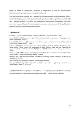 87
498
474
prática os ideais da permacultura, resiliência e simplicidade na área de Odivelas/Loures
(http://permaculturaportugal.ning.com/group/odivelasloures).
Este tipo de iniciativas contribui para a manutenção dos espaços verdes nos hinterlands das cidades,
manutenção das paisagens e vivificação da actividade agrícola, apoiando os agricultores e contribuindo
para a soberania alimentar. As relações que se estabelecem entre produtor e consumidor configuram
uma maior responsabilização de ambas as partes e permitem um maior controle da qualidade dos
produtos, sendo um garante da segurança alimentar.
5. Bibliografia
Canotilho, J. J.(Coord.) (1998) Introdução ao Direito do Ambiente, Universidade Aberta, Lisboa;
Evans, D. (2011, a) Thrifty, green or frugal: Reflections on sustainable consumption in a changing economic
climate, Geoforum 42, 550-557;
Evans, D. (2011, b) Consuming Conventions: sustainable consumption, ecological citizenship and the worlds of
worth, Journal of Rural Studies 27, 109-115;
Firmino, A. (2014) Food and Consumption: How a Meal can Change the World, in Editors: Mary Cawley, Ana
Maria Bicalho, Lucette Laurens, The Sustainability of Rural Systems: global and local challenges and
opportunities, Publisher: Whitaker Institute, NUI Galway and CSRS of the International Geographical Union,
Ireland;
Firmino, A. (2009 ) GMO´s: genetics maculating organics? In: Frutos, Luisa et al, New Ruralities and Sustainable
Use of Territory, Prensas Universitarias de aragoza, Zaragoza;
McDonald et al (2006) Towards sustainable consumption: researching voluntary simplifiers. Psychology and
Marketing 23, 515-534;
Nair, Chandran (2011) Der Grosse Verbrauch, Riemann Verlag, Germany;
Seyfang, G. (2006) Ecological Citizenship and Sustainable Consumption: Examining local organic food networks,
Journal of Rural Studies 22, p. 383-395.
Agradecimento: A autora agradece à Carmem Mouco e à Carla pelo apoio prestado durante a realização
dos inquéritos e pelos conhecimentos partilhados, assim como a todas as pessoas inquiridas.
 