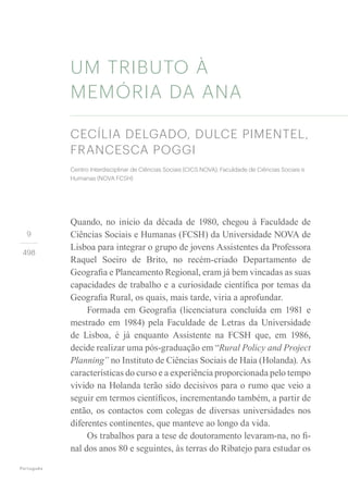 Português
9
498
Quando, no início da década de 1980, chegou à Faculdade de
Ciências Sociais e Humanas (FCSH) da Universidade NOVA de
Lisboa para integrar o grupo de jovens Assistentes da Professora
Raquel Soeiro de Brito, no recém-criado Departamento de
Geografia e Planeamento Regional, eram já bem vincadas as suas
capacidades de trabalho e a curiosidade científica por temas da
Geografia Rural, os quais, mais tarde, viria a aprofundar.
Formada em Geografia (licenciatura concluída em 1981 e
mestrado em 1984) pela Faculdade de Letras da Universidade
de Lisboa, é já enquanto Assistente na FCSH que, em 1986,
decide realizar uma pós-graduação em “Rural Policy and Project
Planning” no Instituto de Ciências Sociais de Haia (Holanda). As
características do curso e a experiência proporcionada pelo tempo
vivido na Holanda terão sido decisivos para o rumo que veio a
seguir em termos científicos, incrementando também, a partir de
então, os contactos com colegas de diversas universidades nos
diferentes continentes, que manteve ao longo da vida.
Os trabalhos para a tese de doutoramento levaram-na, no fi-
nal dos anos 80 e seguintes, às terras do Ribatejo para estudar os
UM TRIBUTO À
MEMÓRIA DA ANA
CECÍLIA DELGADO, DULCE PIMENTEL,
FRANCESCA POGGI
Centro Interdisciplinar de Ciências Sociais (CICS.NOVA), Faculdade de Ciências Sociais e
Humanas (NOVA FCSH)
 