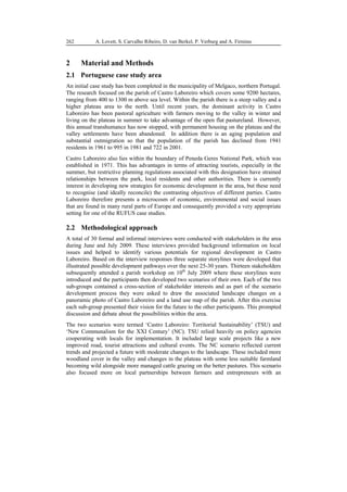 90
498
A. Lovett, S. Carvalho Ribeiro, D. van Berkel, P. Verburg and A. Firmino
262
2 Material and Methods
2.1 Portuguese case study area
An initial case study has been completed in the municipality of Melgaco, northern Portugal.
The research focused on the parish of Castro Laboreiro which covers some 9200 hectares,
ranging from 400 to 1300 m above sea level. Within the parish there is a steep valley and a
higher plateau area to the north. Until recent years, the dominant activity in Castro
Laboreiro has been pastoral agriculture with farmers moving to the valley in winter and
living on the plateau in summer to take advantage of the open flat pastureland. However,
this annual transhumance has now stopped, with permanent housing on the plateau and the
valley settlements have been abandoned. In addition there is an aging population and
substantial outmigration so that the population of the parish has declined from 1941
residents in 1961 to 995 in 1981 and 722 in 2001.
Castro Laboreiro also lies within the boundary of Peneda Geres National Park, which was
established in 1971. This has advantages in terms of attracting tourists, especially in the
summer, but restrictive planning regulations associated with this designation have strained
relationships between the park, local residents and other authorities. There is currently
interest in developing new strategies for economic development in the area, but these need
to recognise (and ideally reconcile) the contrasting objectives of different parties. Castro
Laboreiro therefore presents a microcosm of economic, environmental and social issues
that are found in many rural parts of Europe and consequently provided a very appropriate
setting for one of the RUFUS case studies.
2.2 Methodological approach
A total of 30 formal and informal interviews were conducted with stakeholders in the area
during June and July 2009. These interviews provided background information on local
issues and helped to identify various potentials for regional development in Castro
Laboreiro. Based on the interview responses three separate storylines were developed that
illustrated possible development pathways over the next 25-30 years. Thirteen stakeholders
subsequently attended a parish workshop on 10th
July 2009 where these storylines were
introduced and the participants then developed two scenarios of their own. Each of the two
sub-groups contained a cross-section of stakeholder interests and as part of the scenario
development process they were asked to draw the associated landscape changes on a
panoramic photo of Castro Laboreiro and a land use map of the parish. After this exercise
each sub-group presented their vision for the future to the other participants. This prompted
discussion and debate about the possibilities within the area.
The two scenarios were termed ‘Castro Laboreiro: Territorial Sustainability’ (TSU) and
‘New Communalism for the XXI Century’ (NC). TSU relied heavily on policy agencies
cooperating with locals for implementation. It included large scale projects like a new
improved road, tourist attractions and cultural events. The NC scenario reflected current
trends and projected a future with moderate changes to the landscape. These included more
woodland cover in the valley and changes in the plateau with some less suitable farmland
becoming wild alongside more managed cattle grazing on the better pastures. This scenario
also focused more on local partnerships between farmers and entrepreneurs with an
 