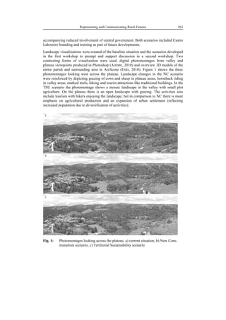91
498
Representing and Communicating Rural Futures 263
accompanying reduced involvement of central government. Both scenarios included Castro
Laboreiro branding and training as part of future developments.
Landscape visualizations were created of the baseline situation and the scenarios developed
in the first workshop to prompt and support discussion in a second workshop. Two
contrasting forms of visualization were used, digital photomontages from valley and
plateau viewpoints produced in Photoshop (ADOBE, 2010) and overview 3D models of the
entire parish and surrounding area in ArcScene (ESRI, 2010). Figure 1 shows the three
photomontages looking west across the plateau. Landscape changes in the NC scenario
were reinforced by depicting grazing of cows and sheep in plateau areas, horseback riding
in valley areas, marked trails, hiking and tourist attractions like traditional buildings. In the
TSU scenario the photomontage shows a mosaic landscape in the valley with small plot
agriculture. On the plateau there is an open landscape with grazing. The activities also
include tourism with hikers enjoying the landscape, but in comparison to NC there is more
emphasis on agricultural production and an expansion of urban settlement (reflecting
increased population due to diversification of activities).
Fig. 1: Photomontages looking across the plateau, a) current situation, b) New Com-
munalism scenario, c) Territorial Sustainability scenario
 