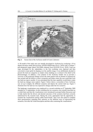 92
498
A. Lovett, S. Carvalho Ribeiro, D. van Berkel, P. Verburg and A. Firmino
264
Fig. 2: Screen shot of the ArcScene model of Castro Laboreiro
A 3D model of the study area was initially developed in ArcScene by overlaying a 30 m
digital elevation model derived from ASTER GDEM data (NASA, 2010) with a Landsat 7
pan-sharpened image (dated 24/6/2000) obtained from GLOVIS (USGS, 2010). Land use
maps developed by the stakeholders in the first workshop were digitised and then
converted to raster grids for draping over the satellite image. It was deliberately decided to
present the land use categories as simple colour shadings as a contrast to the detail in the
photomontages. In addition, a key purpose of the ArcScene models was to provide a
overview of the projected changes across the entire parish with an element of interactivity
that include both the ability to select viewpoints and sliders where the user could fade from
one land use map to another. It was anticipated that this later capability would help to make
the land use changes more explicit. Figure 2 below shows a screenshot of how ArcScene
was set up to display the different scenarios and depicts the current land use. Figure 3
illustrates how the land use was expected to change under the two scenarios.
The landscape visualizations were employed in a second workshop on 8th
September 2009
attended by 12 stakeholders. In this workshop the two scenarios were initially described on
a verbal basis and then the visualizations were introduced to prompt further discussion and
to help clarify that the drivers and desired outcomes of the scenarios had been correctly
understood by the research team. During the event, participants had the opportunity to
examine the visualizations during coffee/lunch breaks. They were also asked to complete
short questionnaires regarding their opinions on the different ways of representing the
scenarios, first after the verbal description and then after examining the visualizations.
 