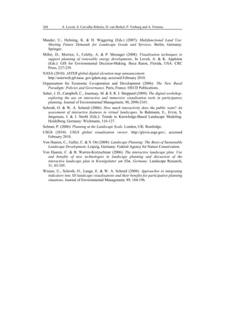 96
498
A. Lovett, S. Carvalho Ribeiro, D. van Berkel, P. Verburg and A. Firmino
268
Mander, U., Helming, K. & H. Wiggering (Eds.) (2007): Multifunctional Land Use:
Meeting Future Demands for Landscape Goods and Services. Berlin, Germany:
Springer.
Miller, D., Morrice, J., Coleby, A. & P. Messager (2008): Visualization techniques to
support planning of renewable energy developments. In Lovett, A. & K. Appleton
(Eds.): GIS for Environmental Decision-Making. Boca Raton, Florida, USA: CRC
Press, 227-239.
NASA (2010): ASTER global digital elevation map announcement.
http://asterweb.jpl.nasa. gov/gdem.asp, accessed February 2010.
Organisation for Economic Co-operation and Development (2006): The New Rural
Paradigm: Policies and Governance. Paris, France. OECD Publications.
Salter, J. D., Campbell, C., Journeay, M. & S. R. J. Sheppard (2009): The digital workshop:
exploring the use on interactive and immersive visualisation tools in participatory
planning. Journal of Environmental Management, 90, 2090-2101.
Schroth, O. & W. A. Schmid (2006): How much interactivity does the public want? An
assessment of interactive features in virtual landscapes. In Buhmann, E., Ervin, S.
Jørgensen, I. & J. Strobl (Eds.): Trends in Knowledge-Based Landscape Modeling.
Heidelberg, Germany: Wichmann, 116-127.
Selman, P. (2006): Planning at the Landscape Scale. London, UK: Routledge.
USGS (2010): USGS global visualization viewer. http://glovis.usgs.gov/, accessed
February 2010.
Von Haaren, C., Galler, C. & S. Ott (2008): Landscape Planning: The Basis of Sustainable
Landscape Development. Leipzig, Germany: Federal Agency for Nature Conservation.
Von Haaren, C. & B. Warren-Kretzschmar (2006): The interactive landscape plan: Use
and benefits of new technologies in landscape planning and discussion of the
interactive landscape plan in Koenigslutter am Elm, Germany. Landscape Research,
31, 83-105.
Wissen, U., Schroth, O., Lange, E. & W. A. Schmid (2008): Approaches to integrating
indicators into 3D landscape visualisations and their benefits for participative planning
situations. Journal of Environmental Management, 89, 184-196.
 