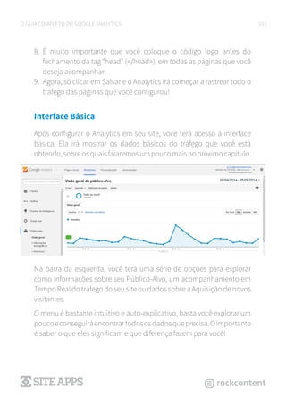10O GUIA COMPLETO DO GOOGLE ANALYTICS
8.	 É muito importante que você coloque o código logo antes do
fechamento da tag “head” (</head>), em todas as páginas que você
deseja acompanhar.
9.	 Agora, só clicar em Salvar e o Analytics irá começar a rastrear todo o
tráfego das páginas que você configurou!
Interface Básica
Após configurar o Analytics em seu site, você terá acesso à interface
básica. Ela irá mostrar os dados básicos do tráfego que você está
obtendo,sobreosquaisfalaremosumpoucomaisnopróximocapítulo.
Na barra da esquerda, você terá uma série de opções para explorar
como informações sobre seu Público-Alvo, um acompanhamento em
Tempo Real do tráfego do seu site ou dados sobre a Aquisição de novos
visitantes.
O menu é bastante intuitivo e auto-explicativo, basta você explorar um
poucoeconseguiráencontrartodososdadosqueprecisa.Oimportante
é saber o que eles significam e que diferença fazem para você!
 