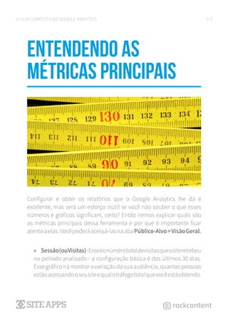 11O GUIA COMPLETO DO GOOGLE ANALYTICS
Entendendo as
métricas principais
Configurar e obter os relatórios que o Google Analytics lhe dá é
excelente, mas será um esforço inútil se você não souber o que esses
números e gráficos significam, certo? Então iremos explicar quais são
as métricas principais dessa ferramenta e por que é importante ficar
atentoàelas.Vocêpoderáacessá-lasnaabaPúblico-Alvo>VisãoGeral.
»» Sessão(ouVisitas)-Esseéonúmerototaldevisitasqueositerecebeu
no período analisado - a configuração básica é dos últimos 30 dias.
Esse gráfico irá mostrar a variação da sua audiência, quantas pessoas
estãoacessandooseusiteequalotráfegototalquevocêestáobtendo.
 