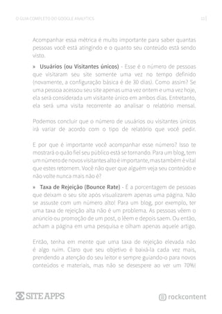 12O GUIA COMPLETO DO GOOGLE ANALYTICS
Acompanhar essa métrica é muito importante para saber quantas
pessoas você está atingindo e o quanto seu conteúdo está sendo
visto.
»» Usuários (ou Visitantes únicos) - Esse é o número de pessoas
que visitaram seu site somente uma vez no tempo definido
(novamente, a configuração básica é de 30 dias). Como assim? Se
uma pessoa acessou seu site apenas uma vez ontem e uma vez hoje,
ela será considerada um visitante único em ambos dias. Entretanto,
ela será uma visita recorrente ao analisar o relatório mensal.
Podemos concluir que o número de usuários ou visitantes únicos
irá variar de acordo com o tipo de relatório que você pedir.
E por que é importante você acompanhar esse número? Isso te
mostrará o quão fiel seu público está se tornando. Para um blog, tem
umnúmerodenovosvisitantesaltoéimportante,mastambémévital
que estes retornem. Você não quer que alguém veja seu conteúdo e
não volte nunca mais não é?
»» Taxa de Rejeição (Bounce Rate) - É a porcentagem de pessoas
que deixam o seu site após visualizarem apenas uma página. Não
se assuste com um número alto! Para um blog, por exemplo, ter
uma taxa de rejeição alta não é um problema. As pessoas vêem o
anúncio ou promoção de um post, o lêem e depois saem. Ou então,
acham a página em uma pesquisa e olham apenas aquele artigo.
Então, tenha em mente que uma taxa de rejeição elevada não
é algo ruim. Claro que seu objetivo é baixá-la cada vez mais,
prendendo a atenção do seu leitor e sempre guiando-o para novos
conteúdos e materiais, mas não se desespere ao ver um 70%!
 
