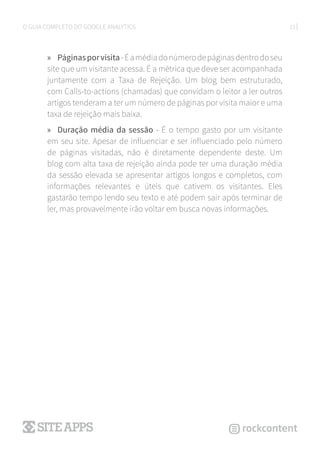 13O GUIA COMPLETO DO GOOGLE ANALYTICS
»» Páginasporvisita-Éamédiadonúmerodepáginasdentrodoseu
site que um visitante acessa. É a métrica que deve ser acompanhada
juntamente com a Taxa de Rejeição. Um blog bem estruturado,
com Calls-to-actions (chamadas) que convidam o leitor a ler outros
artigos tenderam a ter um número de páginas por visita maior e uma
taxa de rejeição mais baixa.
»» Duração média da sessão - É o tempo gasto por um visitante
em seu site. Apesar de influenciar e ser influenciado pelo número
de páginas visitadas, não é diretamente dependente deste. Um
blog com alta taxa de rejeição ainda pode ter uma duração média
da sessão elevada se apresentar artigos longos e completos, com
informações relevantes e úteis que cativem os visitantes. Eles
gastarão tempo lendo seu texto e até podem sair após terminar de
ler, mas provavelmente irão voltar em busca novas informações.
 