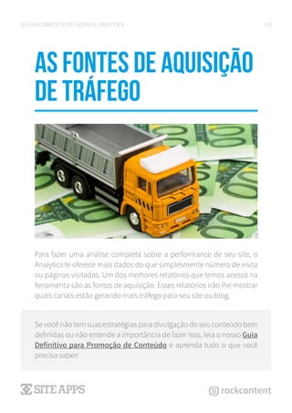 14O GUIA COMPLETO DO GOOGLE ANALYTICS
as fontes de aquisição
de tráfego
Para fazer uma análise completa sobre a performance de seu site, o
Analytics te oferece mais dados do que simplesmente número de visita
ou páginas visitadas. Um dos melhores relatórios que temos acesso na
ferramenta são as fontes de aquisição. Esses relatórios irão lhe mostrar
quais canais estão gerando mais tráfego para seu site ou blog.
Se você não tem suas estratégias para divulgação do seu conteúdo bem
definidas ou não entende a importância de fazer isso, leia o nosso Guia
Definitivo para Promoção de Conteúdo e aprenda tudo o que você
precisa saber!
 