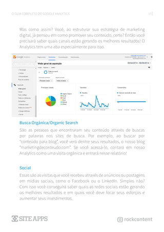 15O GUIA COMPLETO DO GOOGLE ANALYTICS
Mas como assim? Você, ao estruturar sua estratégia de marketing
digital, já pensou em como promover seu conteúdo, certo? Então você
precisará saber quais canais estão gerando os melhores resultados! O
Analytics tem uma aba especialmente para isso.
Busca Orgânica/Organic Search
São as pessoas que encontraram seu conteúdo através de buscas
por palavras nos sites de busca. Por exemplo, ao buscar por
“conteúdo para blog”, você verá dentre seus resultados, o nosso blog
“marketingdeconteudo.com”. Se você acessá-lo, contará em nosso
Analytics como uma visita orgânica e entrará nesse relatório!
Social
Essas são as visitas que você recebeu através de anúncios ou postagens
em mídias sociais, como o Facebook ou o LinkedIn. Simples não?
Com isso você conseguirá saber quais as redes sociais estão gerando
os melhores resultados e em quais você deve focar seus esforços e
aumentar seus investimentos.
 