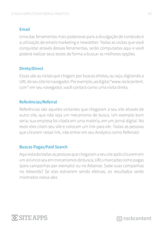 16O GUIA COMPLETO DO GOOGLE ANALYTICS
Email
Uma das ferramentas mais poderosas para a divulgação de conteúdo é
a utilização de emails marketing e newsletter. Todas as visitas que você
conquistar através dessas ferramentas, serão computadas aqui e você
poderá realizar seus testes de forma a buscar as melhores opções.
Direta/Direct
Essas são as visitas que chegam por buscas diretas, ou seja, digitando a
URLdoseusitenonavegador.Porexemplo,aodigitar“www.rockcontent.
com” em seu navegador, você contará como uma visita direta.
Referências/Referral
Referências são aqueles visitantes que chegaram a seu site através de
outro site, que não seja um mecanismo de busca. Um exemplo bom
seria: sua empresa foi citada em uma matéria, em um jornal digital. No
texto eles citam seu site e colocam um link para ele. Todas as pessoas
que clicarem nesse link, irão entrar em seu Analytics como Referrals!
Buscas Pagas/Paid Search
Aquiestarãotodasaspessoasquechegaramaseusiteapósclicaremem
umanúncioseuemmecanismosdebusca,URLsmarcadascomopagas
(para campanhas por exemplo) ou no Adsense. Sabe suas campanhas
no Adwords? Se elas estiverem sendo efetivas, os resultados serão
mostrados nessa aba.
 