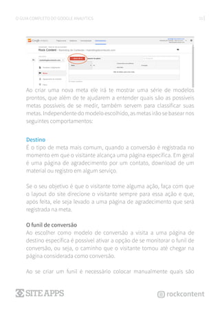 21O GUIA COMPLETO DO GOOGLE ANALYTICS
Ao criar uma nova meta ele irá te mostrar uma série de modelos
prontos, que além de te ajudarem a entender quais são as possíveis
metas possíveis de se medir, também servem para classificar suas
metas. Independente do modelo escolhido, as metas irão se basear nos
seguintes comportamentos:
Destino
É o tipo de meta mais comum, quando a conversão é registrada no
momento em que o visitante alcança uma página específica. Em geral
é uma página de agradecimento por um contato, download de um
material ou registro em algum serviço.
Se o seu objetivo é que o visitante tome alguma ação, faça com que
o layout do site direcione o visitante sempre para essa ação e que,
após feita, ele seja levado a uma página de agradecimento que será
registrada na meta.
O funil de conversão
Ao escolher como modelo de conversão a visita a uma página de
destino específica é possível ativar a opção de se monitorar o funil de
conversão, ou seja, o caminho que o visitante tomou até chegar na
página considerada como conversão.
Ao se criar um funil é necessário colocar manualmente quais são
 
