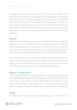 22O GUIA COMPLETO DO GOOGLE ANALYTICS
as páginas que você quer monitorar e sua sequência, a partir daí o
relatório irá te mostrar em qual etapa do funil as pessoas estão saindo
(e entrando) mais. Um bom exemplo seria um formulário de cadastro
constituido de 3 etapas e uma página de obrigado por cadastrar. Se
você colocar cada etapa do cadastro em um funil é possível identificar,
por exemplo, que o formulário de uma das etapas está muito confuso
e fazendo com que as pessoas abandonem o funil e não terminem seu
cadastro.
Duração
Dependendo do objetivo do seu site, um tempo de visita alto pode ser
algo bom ou ruim. Se o objetivo é que a pessoa entre e, por exemplo,
preencha rapidamente um formulário e se torne um lead, o melhor é
que ele cumpra essa tarefa rapidamente. Caso isso não aconteça pode
significar que sua página não está objetiva ou otimizada o suficiente.
Por outro lado, se o seu site é, por exemplo, um site de notícias com
artigos longos é importante que seus visitantes fiquem muito tempo na
página, pois isso mostra que os textos estão sendo lidos e as pessoas
não estão simplesmente entrando e abandonando a página.
Páginas / Tela por sessão
A quantidade de páginas / telas por sessão é um grande indicativo que
osvisitantesestãonavegandopelasuapáginaevendováriosconteúdos
e/ou telas. É uma métrica muito importante, por exemplo, se você
possuir um aplicativo web e quer saber se as pessoas estão usando
todos os recursos disponíveis (geralmente disponíveis em várias telas).
Evento
As metas de evento já são mais avançadas que as anteriores. Ao
 