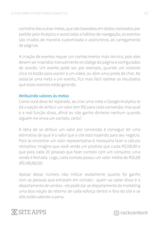 23O GUIA COMPLETO DO GOOGLE ANALYTICS
contrário das outras metas, que são baseadas em dados rastreados por
padrão pelo Analytics e associadas a hábitos de navegação, os eventos
são criados de maneira customizada e assíncronos ao carregamento
de páginas.
A criação de eventos requer um conhecimento mais técnico, pois eles
devem ser inseridos manualmente no código da página e configurados
de acordo. Um evento pode ser, por exemplo, quando um visitante
clica no botão para assistir a um vídeo, ou abre uma janela de chat. Ao
associar uma meta a um evento, fica mais fácil rastrear os resultados
que esses eventos estão gerando.
Atribuindo valores às metas
Como você deve ter reparado, ao criar uma meta o Google Analytics te
dá a opção de atribuir um valor (em R$) para cada conversão, mas qual
é a real função disso, afinal eu não ganho dinheiro nenhum quando
alguém me envia um contato, certo?
A ideia de se atribuir um valor por conversão é conseguir ter uma
estimativa de qual é o valor que o site está trazendo para seu negócio.
Para se encontrar um valor representativo é necessário fazer o cálculo
retroativo: imagine que você vende um produto que custa R$100,00 e
que para cada 20 pessoas que fazer contato com um consultor, uma
venda é fechada. Logo, cada contato possui um valor médio de R$5,00
(R$100,00/20).
Apesar desse número não indicar exatamente quanto foi ganho
com as pessoas que entraram em contato - quem vai saber disso é o
departamento de vendas - ele pode dar ao departamento de marketing
uma boa noção do retorno de cada esforço dentro e fora do site e se
eles estão valendo a pena.
 