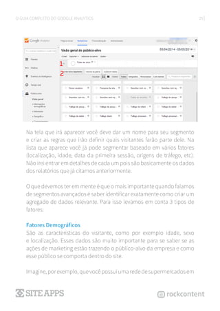 25O GUIA COMPLETO DO GOOGLE ANALYTICS
Na tela que irá aparecer você deve dar um nome para seu segmento
e criar as regras que irão definir quais visitantes farão parte dele. Na
lista que aparece você já pode segmentar baseado em vários fatores
(localização, idade, data da primeira sessão, origens de tráfego, etc).
Não irei entrar em detalhes de cada um pois são basicamente os dados
dos relatórios que já citamos anteriormente.
O que devemos ter em mente é que o mais importante quando falamos
de segmentos avançados é saber identificar exatamente como criar um
agregado de dados relevante. Para isso levamos em conta 3 tipos de
fatores:
Fatores Demográficos
São as características do visitante, como por exemplo idade, sexo
e localização. Esses dados são muito importante para se saber se as
ações de marketing estão trazendo o público-alvo da empresa e como
esse público se comporta dentro do site.
Imagine, por exemplo, que você possui uma rede de supermercados em
 