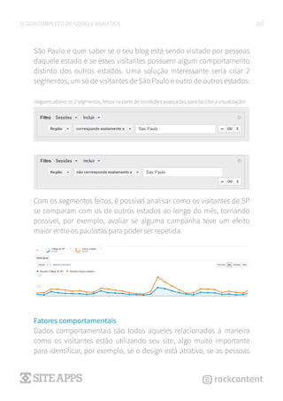 26O GUIA COMPLETO DO GOOGLE ANALYTICS
São Paulo e quer saber se o seu blog está sendo visitado por pessoas
daquele estado e se esses visitantes possuem algum comportamento
distinto dos outros estados. Uma solução interessante seria criar 2
segmentos, um só de visitantes de São Paulo e outro de outros estados:
(seguem abaixo os 2 segmentos, feitos na parte de condições avançadas, para facilitar a visualização)
Com os segmentos feitos, é possível analisar como os visitantes de SP
se comparam com os de outros estados ao longo do mês, tornando
possível, por exemplo, avaliar se alguma campanha teve um efeito
maior entre os paulistas para poder ser repetida.
Fatores comportamentais
Dados comportamentais são todos aqueles relacionados à maneira
como os visitantes estão utilizando seu site, algo muito importante
para identificar, por exemplo, se o design está atrativo, se as pessoas
 