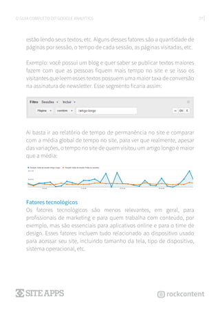 27O GUIA COMPLETO DO GOOGLE ANALYTICS
estão lendo seus textos, etc. Alguns desses fatores são a quantidade de
páginas por sessão, o tempo de cada sessão, as páginas visitadas, etc.
Exemplo: você possui um blog e quer saber se publicar textos maiores
fazem com que as pessoas fiquem mais tempo no site e se isso os
visitantes que leem esses textos possuem uma maior taxa de conversão
na assinatura de newsletter. Esse segmento ficaria assim:
Aí basta ir ao relatório de tempo de permanência no site e comparar
com a média global de tempo no site, para ver que realmente, apesar
das variações, o tempo no site de quem visitou um artigo longo é maior
que a média:
Fatores tecnológicos
Os fatores tecnológicos são menos relevantes, em geral, para
profissionais de marketing e para quem trabalha com conteúdo, por
exemplo, mas são essenciais para aplicativos online e para o time de
design. Esses fatores incluem tudo relacionado ao dispositivo usado
para acessar seu site, incluindo tamanho da tela, tipo de dispositivo,
sistema operacional, etc.
 