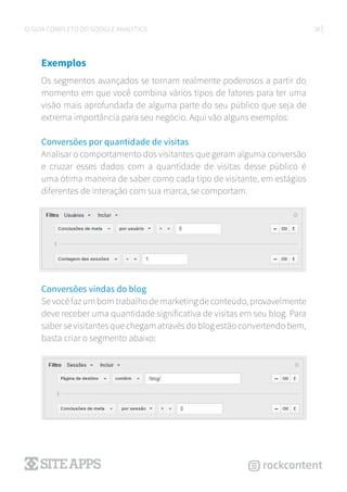 28O GUIA COMPLETO DO GOOGLE ANALYTICS
Exemplos
Os segmentos avançados se tornam realmente poderosos a partir do
momento em que você combina vários tipos de fatores para ter uma
visão mais aprofundada de alguma parte do seu público que seja de
extrema importância para seu negócio. Aqui vão alguns exemplos:
Conversões por quantidade de visitas
Analisar o comportamento dos visitantes que geram alguma conversão
e cruzar esses dados com a quantidade de visitas desse público é
uma ótima maneira de saber como cada tipo de visitante, em estágios
diferentes de interação com sua marca, se comportam.
Conversões vindas do blog
Sevocêfazumbomtrabalhodemarketingdeconteúdo,provavelmente
deve receber uma quantidade significativa de visitas em seu blog. Para
saber se visitantes que chegam através do blog estão convertendo bem,
basta criar o segmento abaixo:
 