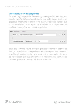29O GUIA COMPLETO DO GOOGLE ANALYTICS
Conversões por limites geográficos
Se o seu negócio possui o foco em alguma região (por exemplo, um
estado) e você está fazendo um trabalho com o objetivo de atrair essas
pessoas é importante entender como os visitantes dessa região e que
convertemsecomportam.Apartirdaíépossíveldescobrir,porexemplo,
qual tipo de conteúdo atrai mais esse público:
Esses são somente alguns exemplos práticos de como os segmentos
avançados podem ser uma poderosa ferramenta para levantamenteo
e análise de dados. Lembre-se sempre que o importante é ter uma
coleta de dados que irá gerar informações relevantes para a tomada de
decisões que irão aumentar a eficiência de seu site.
 