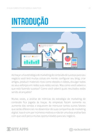 3O GUIA COMPLETO DO GOOGLE ANALYTICS
introduÇÃO
Ao traçar uma estratégia de marketing de conteúdo de sucesso para seu
negócio você terá muitas coisas em mente: configurar seu blog, criar
artigos, produzir materiais ricos como ebooks e vídeos, divulgar todos
os seus esforços em redes suas redes sociais. Mas como você saberá o
que está fazendo sucesso? Como você saberá quais resultados estão
sendo alcançados?
Muitas vezes, a análise de métricas da estratégia de marketing de
conteúdo fica jogada às traças. As empresas focam somente no
aumento das vendas e esquecem de mensurar tantos outros fatores
que serão diferenciais no desenrolar de suas campanhas de marketing
digital. Isso é ruim por inúmeros motivos e não ter uma boa análise fará
com que você perca muitas oportunidades para seu negócio.
 