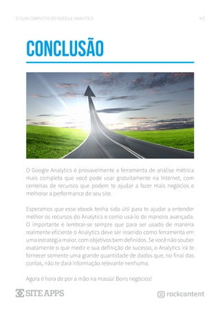 30O GUIA COMPLETO DO GOOGLE ANALYTICS
CONCLUSÃo
O Google Analytics é provavelmente a ferramenta de análise métrica
mais completa que você pode usar gratuitamente na Internet, com
centenas de recursos que podem te ajudar a fazer mais negócios e
melhorar a performance do seu site.
Esperamos que esse ebook tenha sido útil para te ajudar a entender
melhor os recursos do Analytics e como usá-lo de maneira avançada.
O importante é lembrar-se sempre que para ser usado de maneira
realmente eficiente o Analytics deve ser inserido como ferramenta em
uma estratégia maior, com objetivos bem definidos. Se você não souber
exatamente o que medir e sua definição de sucesso, o Analytics irá te
fornecer somente uma grande quantidade de dados que, no final das
contas, não te dará informação relevante nenhuma.
Agora é hora de por a mão na massa! Bons negócios!
 