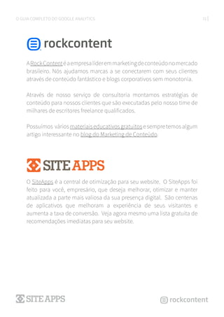 31O GUIA COMPLETO DO GOOGLE ANALYTICS
ARockContentéaempresalíderemmarketingdeconteúdonomercado
brasileiro. Nós ajudamos marcas a se conectarem com seus clientes
através de conteúdo fantástico e blogs corporativos sem monotonia.
Através de nosso serviço de consultoria montamos estratégias de
conteúdo para nossos clientes que são executadas pelo nosso time de
milhares de escritores freelance qualificados.
Possuímos váriosmateriaiseducativosgratuitosesempretemosalgum
artigo interessante no blog do Marketing de Conteúdo.
O SiteApps é a central de otimização para seu website. O SiteApps foi
feito para você, empresário, que deseja melhorar, otimizar e manter
atualizada a parte mais valiosa da sua presença digital. São centenas
de aplicativos que melhoram a experiência de seus visitantes e
aumenta a taxa de conversão. Veja agora mesmo uma lista gratuita de
recomendações imediatas para seu website.
 