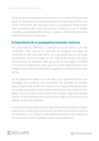 4O GUIA COMPLETO DO GOOGLE ANALYTICS
Então por quê não aprender à acompanhar suas métricas? Por que não
gastar um pouco do seu tempo semanal checando esse números que
trarão informações tão úteis para você e sua empresa? Nesse ebook
você aprenderá tudo o que precisa para configurar e usar o Google
Analytics, uma poderosa ferramenta - e gratuita - ferramenta de análise
métrica de seu site ou aplicativo.
A importância de se acompanhar/entender métricas
Ter suas métricas definidas e acompanhá-las de perto é um dos
momentos mais cruciais na execução de qualquer estratégia de
marketing. É vital você saber como as visualizações do seu site estão
aumentando, quais os artigos do seu blog estão sendo mais lidos,
quanto tempo os visitantes estão gastando em sua página. Também
é de extrema importância saber quais os canais estão trazendo mais
tráfego e quais redes sociais estão divulgando seu materiais da melhor
forma.
Ao ter todos esses dados em suas mãos, você poderá otimizar suas
estratégia para melhorar seus resultados. Por exemplo, ao verificar
quais artigos estão sendo mais lidos em seu blog, você poderá traçar
um padrão e descobrir quais os estilos de texto que sua audiência mais
gosta e quais os temas que fazem mais sucesso. Logo você poderá
adaptar as características de seus próximos artigos de uma forma que
atraiam ainda mais visitantes.
E ao descobrir qual rede social divulga melhor seu conteúdo? Imagine
saber que o LinkedIn gera duas vezes mais leads do que seus anúncios
no Facebook ou no Twitter? Você poderia maximizar seus esforços e
investimentos e obter resultados ainda mais satisfatórios!
 