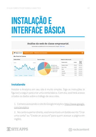 6O GUIA COMPLETO DO GOOGLE ANALYTICS
Instalação e
interface básica
Instalando
Instalar o Analytics em seu site é muito simples. Siga as instruções (e
figuras!) a seguir para criar uma conta básica. Com ela, você terá acesso
à todos os dados sobre o tráfego de seus sites.
1.	 ComeceacessandoositedoGoogleAnalytics:http://www.google.
com/analytics
2.	 No canto superior direito, você encontrará um botão escrito “Criar
uma conta” ou “Create an account”(para quem acessar a página em
inglês).
 