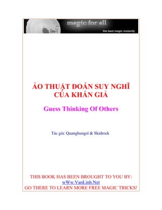ẢO THUẬT ĐOÁN SUY NGHĨ
       CỦA KHÁN GIẢ
      Guess Thinking Of Others


         Tác giả: Quanghungsl & Skidrock




  THIS BOOK HAS BEEN BROUGHT TO YOU BY:
              wWw.VanLinh.Net
GO THERE TO LEARN MORE FREE MAGIC TRICKS!
 